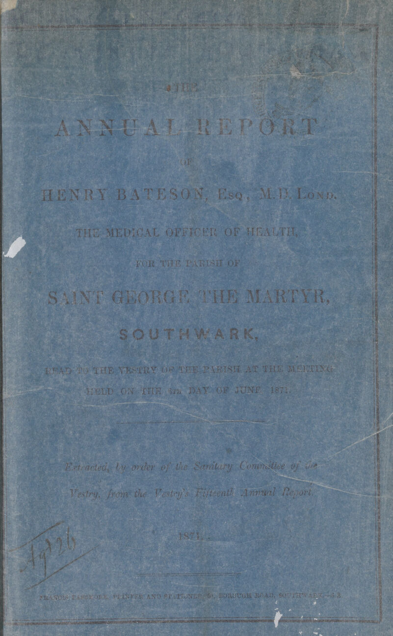 THE ANNUAL REPORT OF HENRY BATESON, Esq., M.D.Lond. THE MEDICAL OFFICER OF HEALTH, FOE THE PARISH OF SAINT GEORGE THE MARTYR, SOUTHWARK, READ TO THE VESTRY OF THE PARISH AT THE MEETING HELD ON THE 6th DAY OF JUNE, 1871. Extracted, by order of the Sanitary Committee of the Vestry, from the Vestry's Fifteenth Annual Report. 1871. AGT 26 francis passmore, printer and stationer, 60, borough road, southwark.—s.e.