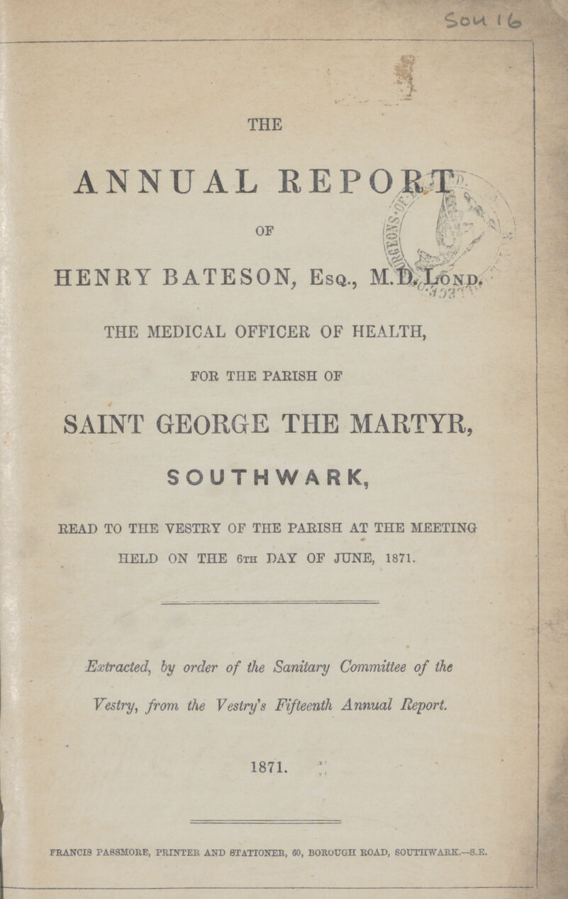 Sou 16 THE ANNUAL REPORT OF HENRY BATESON, Esq., M.D.Lond. THE MEDICAL OFFICER OF HEALTH, FOR THE PARISH OF SAINT GEORGE THE MARTYR, SOUTHWARK, READ TO THE VESTRY OF THE PARISH AT THE MEETING HELD ON THE 6th DAY OF JUNE, 1871. Extracted, by order of the Sanitary Committee of the Vestry, from the Vestry's Fifteenth Annual Report. 1871. francis passmore, printer and stationer, 60, borough road, southwark.—s.e.