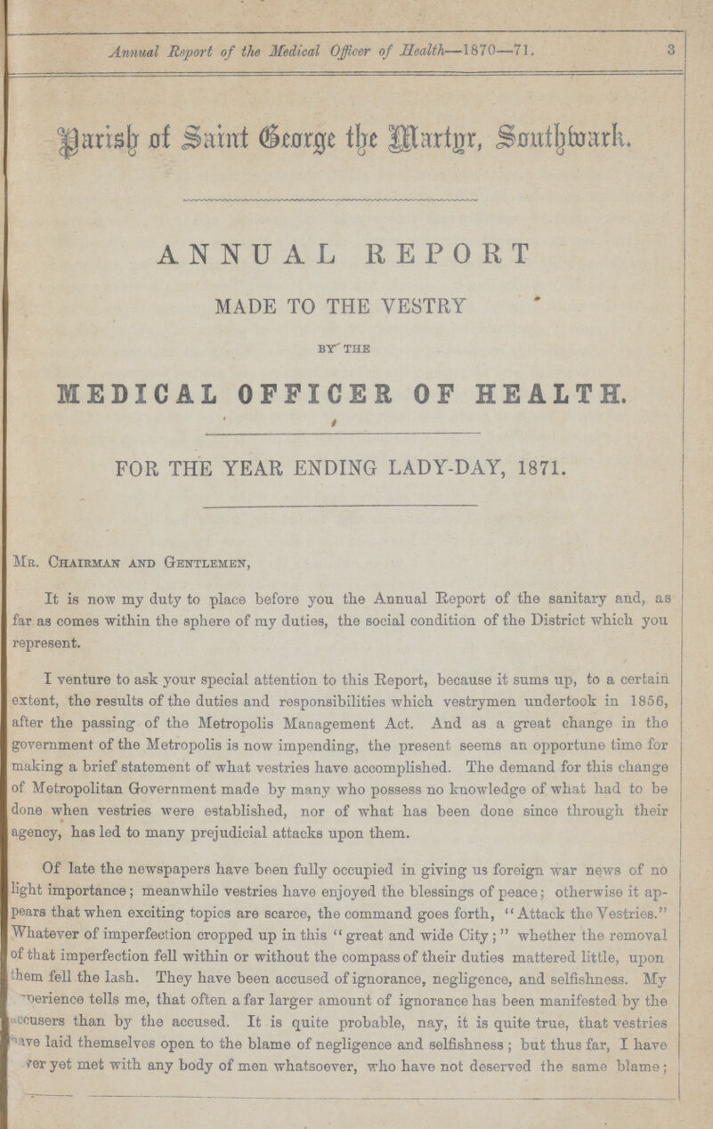 Annual Report of the Medical Officer of Health—1870—71. 3 Parish of Saint George the Martur Southwork. ANNUAL REPORT MADE TO THE VESTRY by the MEDICAL OFFICER OF HEALTH. FOR THE YEAR ENDING LADY-DAY, 1871. Mr. Chairman and Gentlemen, It is now my duty to place before you the Annual Report of the sanitary and, as far as comes within the sphere of ray duties, the social condition of the District which you represent. I venture to ask your special attention to this Report, because it sums up, to a certain extent, the results of the duties and responsibilities which vestrymen undertook in 1856, after the passing of the Metropolis Management Act. And as a great change in the government of the Metropolis is now impending, the present seems an opportune time for making a brief statement of what vestries have accomplished. The demand for this change of Metropolitan Government made by many who possess no knowledge of what had to be | done when vestries were established, nor of what has been done since through their agency, has led to many prejudicial attacks upon them. Of late the newspapers have been fully occupied in giving us foreign war news of no light importance; meanwhile vestries have enjoyed the blessings of peace; otherwise it ap pears that when exciting topics are scarce, the command goes forth, Attack the Vestries. Whatever of imperfection cropped up in this great and wide City; whether the removal of that imperfection fell within or without the compass of their duties mattered little, upon hem fell the lash. They have been accused of ignorance, negligence, and selfishness. My experience tells me, that often a far larger amount of ignorance has been manifested by the ???users than by the accused. It is quite probable, nay, it is quite true, that vestries have laid themselves open to the blame of negligence and selfishness; but thus far, I have ???er yet met with any body of men whatsoever, who have not deserved the same blame;