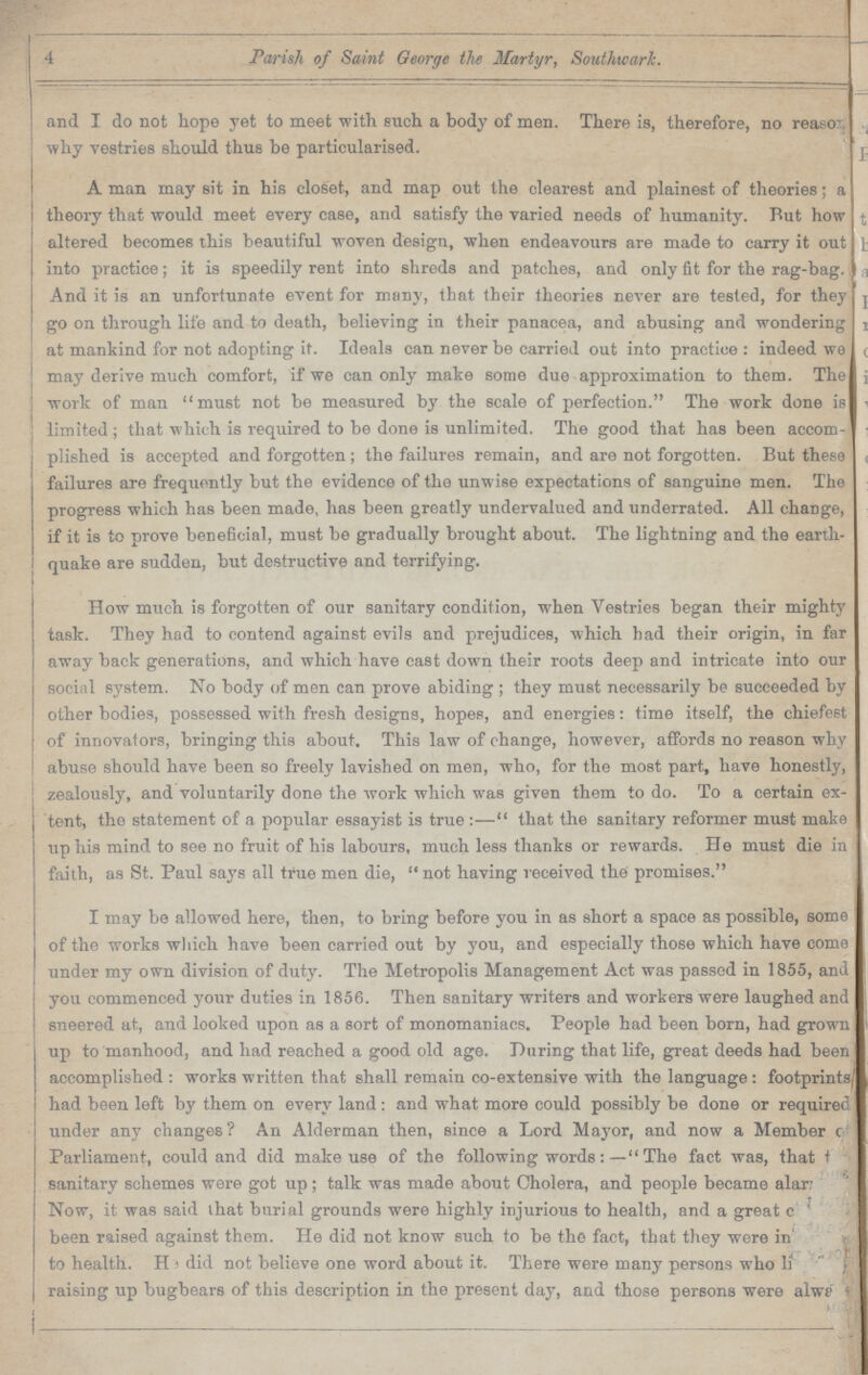 4 Parish of Saint George the Martyr, Southwarlc. and I do not hope yet to meet with such a body of men. There is, therefore, no rea.so why vestries should thus be particularised. A man may sit in his closet, and map out the clearest and plainest of theories; a theory that would meet every case, and satisfy the varied needs of humanity. But how altered becomes this beautiful woven design, when endeavours are made to carry it out into practice; it is speedily rent into shreds and patches, and only fit for the rag-bag. And it is an unfortunate event for many, that their theories never are tested, for they go on through life and to death, believing in their panacea, and abusing and wondering at mankind for not adopting it. Ideals can never be carried out into practice: indeed we may derive much comfort, if we can only make some due approximation to them. The work of man must not be measured by the scale of perfection. The work done is limited; that which is required to be done is unlimited. The good that has been accom plished is accepted and forgotten; the failures remain, and are not forgotten. But these failures are frequently but the evidence of the unwise expectations of sanguine men. The progress which has been made, has been greatly undervalued and underrated. All change, if it is to prove beneficial, must be gradually brought about. The lightning and the earth quake are sudden, but destructive and terrifying. How much is forgotten of our sanitary condition, when Vestries began their mighty task. They had to contend against evils and prejudices, which had their origin, in far away back generations, and which have cast down their roots deep and intricate into our social system. No body of men can prove abiding; they must necessarily be succeeded by other bodies, possessed with fresh designs, hopes, and energies: time itself, the chiefest of innovators, bringing this about. This law of change, however, affords no reason why abuse should have been so freely lavished on men, who, for the most part, have honestly, zealously, and voluntarily done the work which was given them to do. To a certain ex tent, the statement of a popular essayist is true:— that the sanitary reformer must make up his mind to see no fruit of his labours, much less thanks or rewards. He must die in faith, as St. Paul says all true men die, not having received the promises. I may be allowed here, then, to bring before you in as short a space as possible, some of the works which have been carried out by you, and especially those which have come under my own division of duty. The Metropolis Management Act was passed in 1855, and you commenced your duties in 1856. Then sanitary writers and workers were laughed and sneered at, and looked upon as a sort of monomaniacs. People had been born, had grown up to manhood, and had reached a good old age. During that life, great deeds had been accomplished: works written that shall remain co-extensive with the language : footprintS| had been left by them on every land: and what more could possibly be done or required under any changes'? An Alderman then, since a Lord Mayor, and now a Member c Parliament, could and did make use of the following words:— The fact was, that the sanitary schemes were got up; talk was made about Cholera, and people became alar??? Now, it was said that burial grounds were highly injurious to health, and a great ??? been raised against them. He did not know such to be the fact, that they were in ??? to health. He did not believe one word about it. There were many persons who ??? raising up bugbears of this description in the present day, and those persons were always