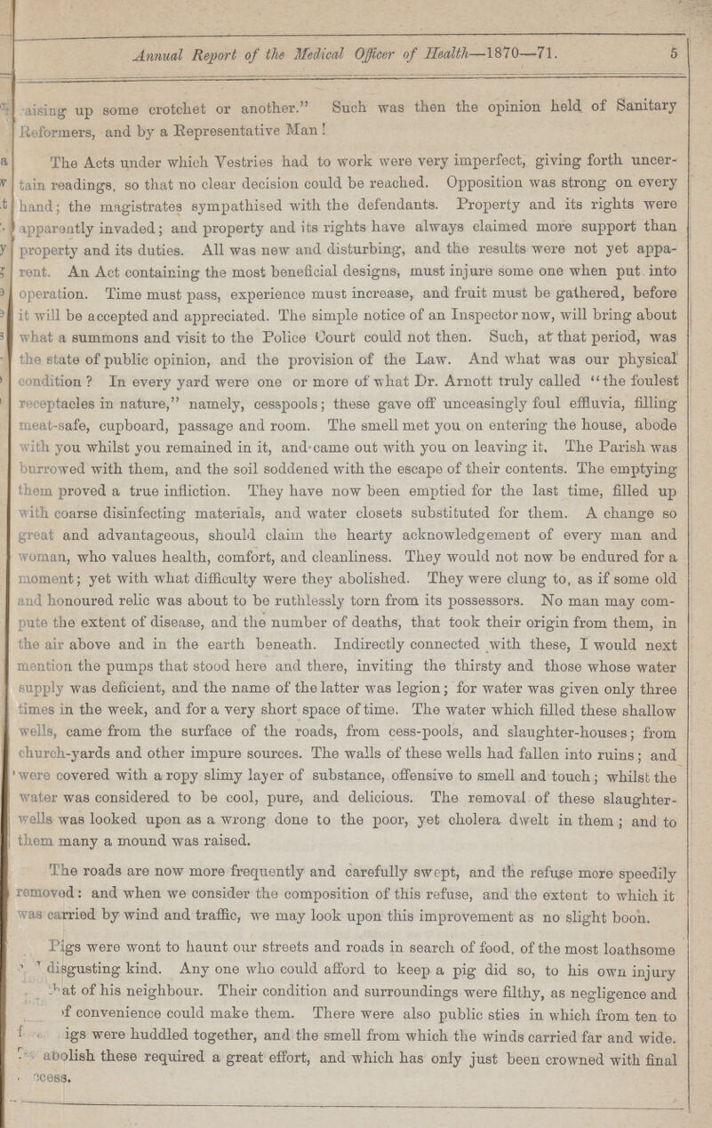 Annual Report of the Medical Officer of Health—1870—71. 5 raising up some crotchet or another. Such was then the opinion held of Sanitary Reformers, and by a Eepresentative Man ! The Acts under which Vestries had to work were very imperfect, giving forth uncer tain readings, so that no clear decision could be reached. Opposition was strong on every hand; the magistrates sympathised with the defendants. Property and its rights were apparently invaded; and property and its rights have always claimed more support than property and its duties. All was new and disturbing, and the results were not yet appa rent. An Act containing the most beneficial designs, must injure some one when put into operation. Time must pass, experience must increase, and fruit must be gathered, before it will be accepted and appreciated. The simple notice of an Inspector now, will bring about what a summons and visit to the Police Court could not then. Such, at that period, was the state of public opinion, and the provision of the Law. And what was our physical condition? In every yard were one or more of what Dr. Arnott truly called the foulest receptacles in nature, namely, cesspools; these gave off unceasingly foul effluvia, filling meat-safe, cupboard, passage and room. The smell met you on entering the house, abode with you whilst you remained in it, and came out with you on leaving it. The Parish was burrowed with them, and the soil soddened with the escape of their contents. The emptying them proved a true infliction. They have now been emptied for the last time, filled up with coarse disinfecting materials, and water closets substituted for them. A change so great and advantageous, should claim the hearty acknowledgement of every man and woman, who values health, comfort, and cleanliness. They would not now be endured for a moment; yet with what difficulty were they abolished. They were clung to, as if some old and honoured relic was about to be ruthlessly torn from its possessors. No man may com pute the extent of disease, and the number of deaths, that took their origin from them, in the air above and in the earth beneath. Indirectly connected with these, I would next mention the pumps that stood here and there, inviting the thirsty and those whose water supply was deficient, and the name of the latter was legion; for water was given only three times in the week, and for a very short space of time. The water which filled these shallow wells, came from the surface of the roads, from cess-pools, and slaughter-houses; from church-yards and other impure sources. The walls of these wells had fallen into ruins; and were covered with a ropy slimy layer of substance, offensive to smell and touch; whilst the water was considered to be cool, pure, and delicious. The removal of these slaughter wells was looked upon as a wrong done to the poor, yet cholera dwelt in them ; and to them many a mound was raised. The roads are now more frequently and carefully swept, and the refuse more speedily removod: and when we consider the composition of this refuse, and the extent to which it was carried by wind and traffic, we may look upon this improvement as no slight boon. Pigs were wont to haunt our streets and roads in search of food, of the most loathsome disgusting kind. Any one who could afford to keep a pig did so, to his own injury ???at of his neighbour. Their condition and surroundings were filthy, as negligence and ???f convenience could make them. There were also public sties in which from ten to ???igs were huddled together, and the smell from which the winds carried far and wide. ??? abolish these required a great effort, and which has only just been crowned with final ???cess.