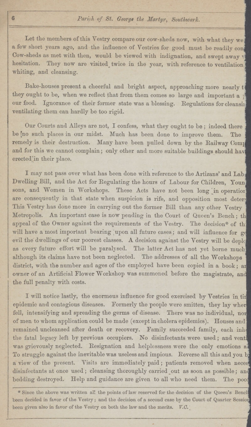 6 Parish of St. George the Martyr, Southwark. Let the members of this Vestry compare our cow-sheds now, with what they we??? a few short years ago, and the influence of Vestries for good must be readily con??? Cow-sheds as met with then, would be viewed with indignation, and swept away ??? hesitation. They now are visited twice in the year, with reference to ventilation ??? whiting, and cleansing. Bake-houses present a cheerful and bright aspect, approaching more nearly ??? they ought to be, when we reflect that from them comes so large and important a ??? our food. Ignorance of their former state was a blessing. Regulations for cleansi??? ventilating them can hardly be too rigid. Our Courts and Alleys are not, I confess, what they ought to be; indeed there ??? be no such places in our midst. Much has been done to improve them. The ??? remedy is their destruction. Many have been pulled down by the Railway Comp??? and for this we cannot complain; only other and more suitable buildings should have erected in their place. I may not pass over what has been done with reference to the Artizans' and Lab ??? Dwelling Bill, and the Act for Regulating the hours of Labour for Children, Youn ??? sons, and Women in Workshops. These Acts have not been long in operation are consequently in that state when suspicion is rife, and opposition most deter??? This Vestry has done more in carrying out the former Bill than any other Vestry ??? Metropolis. An important case is now pending in the Court of Queen's Bench; th??? appeal of the Owner against the requirements of the Vestry. The decision* of th??? will have a most important bearing upon all future cases; and will influence for g??? evil the dwellings of our poorest classes. A decision against the Vestry will be depl??? as every future effort will be paralysed. The latter Act has not yet borne much ??? although its claims have not been neglected. The addresses of all the Workshops ??? district, with the number and ages of the employed have been copied in a book; ??? owner of an Artificial Flower Workshop was summoned before the magistrate, and the full penalty with costs. I will notice lastly, the enormous influence for good exercised by Vestries in ti??? epidemic and contagious diseases. Formerly the people were smitten, they lay wher??? fell, intensifying and spreading the germs of disease. There was no individual, no??? of men to whom application could be made (except in cholera epidemics). Houses and ??? remained uncleansed after death or recovery. Family succeeded family, each inh??? the fatal legacy left by previous occupiers. No disinfectants were used ; and vent??? was grievously neglected. Resignation and helplessness were the only emotions s??? To struggle against the inevitable was useless and impious. Reverse all this and you b??? a view of the present. Visits are immediately paid; patients removed when neces??? disinfectants at once used ; cleansing thoroughly carried out as soon as possible; and bedding destroyed. Help and guidance are given to all who need them. The poos *Since the above was written all the points of law reserved for the decision of the Queen's Bench been decided in favor of the Vestry; and the decision of a second case by the Court of Quarter Session been given also in favor of the Vestry on both the law and the merits. V.C.