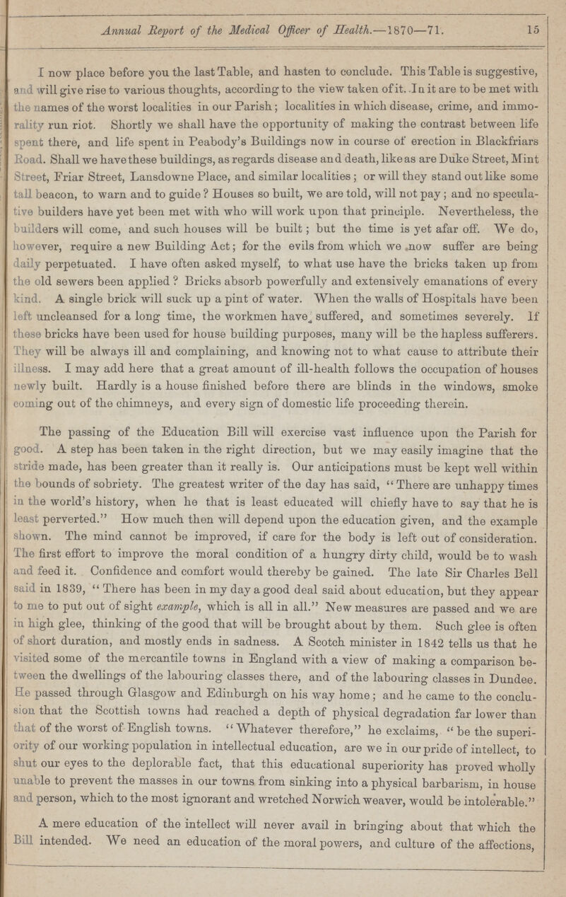 Annual Report of the Medical Officer of Health.—1870—71. 15 I now place before you the last Table, and hasten to conclude. This Table is suggestive, and will give rise to various thoughts, according to the view taken of it. .1 a it are to be met with the names of the worst localities in our Parish; localities in which disease, crime, and immo rality run riot. Shortly we shall have the opportunity of making the contrast between life spent there, and life spent in Peabody's Buildings now in course of erection in Blackfriars Road. Shall we have these buildings, as regards disease and death, like as are Duke Street, Mint Street, Friar Street, Lansdowne Place, and similar localities; or will they stand out like some tall beacon, to warn and to guide? Houses so built, we are told, will not pay ; and no specula tive builders have yet been met with who will work upon that principle. Nevertheless, the builders will come, and such houses will be built; but the time is yet afar off. We do, however, require a new Building Act; for the evils from which we mow suffer are being daily perpetuated. I have often asked myself, to what use have the bricks taken up from the old sewers been applied ? Bricks absorb powerfully and extensively emanations of every kind. A single brick will suck up a pint of water. When the walls of Hospitals have been left uncleansed for a long time, the workmen have„ suffered, and sometimes severely. If these bricks have been used for house building purposes, many will be the hapless sufferers. They will be always ill and complaining, and knowing not to what cause to attribute their illness. I may add here that a great amount of ill-health follows the occupation of houses newly built. Hardly is a house finished before there are blinds in the windows, smoke coming out of the chimneys, and every sign of domestic life proceeding therein. The passing of the Education Bill will exercise vast influence upon the Parish for good. A step has been taken in the right direction, but we may easily imagine that the stride made, has been greater than it really is. Our anticipations must be kept well within the bounds of sobriety. The greatest writer of the day has said, There are unhappy times in the world's history, when he that is least educated will chiefly have to say that he is least perverted. How much then will depend upon the education given, and the example shown. The mind cannot be improved, if care for the body is left out of consideration. The first effort to improve the moral condition of a hungry dirty child, would be to wash and feed it. Confidence and comfort would thereby be gained. The late Sir Charles Bell said in 1839, There has been in my day a good deal said about education, but they appear to me to put out of sight example, which is all in all. New measures are passed and we are in high glee, thinking of the good that will be brought about by them. Such glee is often of short duration, and mostly ends in sadness. A Scotch minister in 1842 tells us that he visited some of the mercantile towns in England with a view of making a comparison be tween the dwellings of the labouring classes there, and of the labouring classes in Dundee. He passed through Glasgow and Edinburgh on his way home; and he came to the conclu sion that the Scottish towns had reached a depth of physical degradation far lower than that of the worst of English towns. Whatever therefore, he exclaims, be the superi ority of our working population in intellectual education, are we in our pride of intellect, to shut our eyes to the deplorable fact, that this educational superiority has proved wholly unable to prevent the masses in our towns from sinking into a physical barbarism, in house and person, which to the most ignorant and wretched Norwich weaver, would be intolerable. A mere education of the intellect will never avail in bringing about that which the Bill intended. We need an education of the moral powers, and culture of the affections,