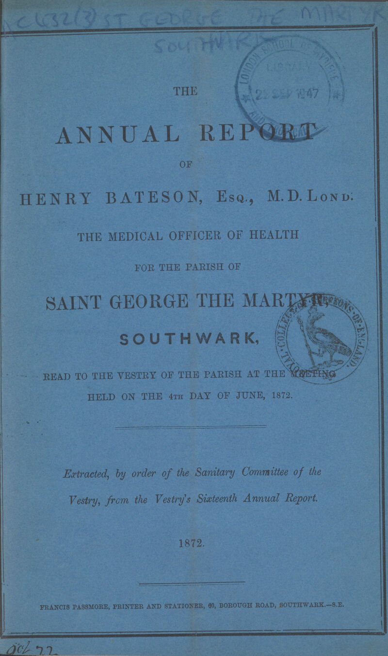 the ANNUAL REPORT OF HENRY BATESON, Esq., M.D.Lond: the medical officer of health FOR THE PARISH OF SAINT GEORGE THE SOUTHWARK READ TO THE VESTRY OF THE PARISH AT THE HELD ON THE 4th DAY OF JUNE, 1872. Extracted, by order of the Sanitary Committee of the Vestry, from the Vestry s Sixteenth Annual Report. 1872. francis passmore, printer and stationer, 90, borough road, soothwark.—s.e. acl 7 2