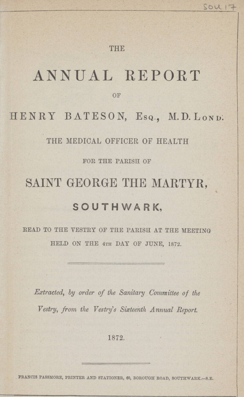 504 17 the ANNUAL REPORT OF HENRY BATESON, Esq., M.D.Lond. the medical officer of health FOE THE PARISH OF SAINT GEORGE THE MARTYR, SOUTH W ARK, READ TO THE YESTRY OF THE PARISH AT THE MEETING HELD ON THE 4th DAY OF JUNE, 1872. Extracted, by order of the Sanitary Committee of the Vestry, from the Vestrys Sixteenth Annual Report. 1872. francis passmore, printer and stationer, 60, borough road, southwark.—s.e.