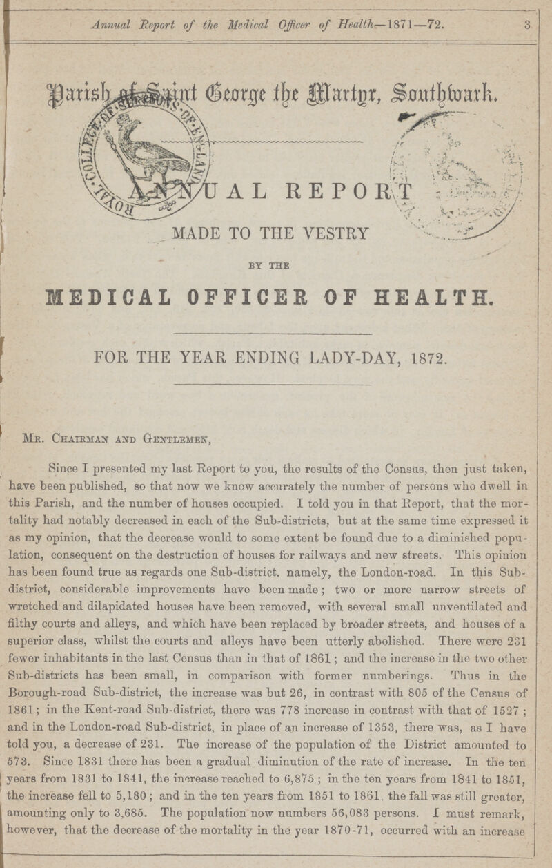 Annual Report of the Medical Officer of Health—1871—72. 3 Parish of Saint George the Martyr Southwark annual report made to the vestry by the MEDICAL OFFICER OF HEALTH. for the year ending lady-day, 1872. Mr. Chairman and Gentlemen, Since I presented my last Report to you, the results of the Census, then just taken, have been published, so that now we know accurately the number of persons who dwell in this Parish, and the number of houses occupied. I told you in that Report, that the mor tality had notably decreased in each of the Sub-districts, but at the same time expressed it as my opinion, that the decrease would to some extent be found due to a diminished popu lation, consequent on the destruction of houses for railways and new streets. This opinion has been found true as regards one Sub-district, namely, the London-road. In this Sub district, considerable improvements have been made; two or more narrow streets of wretched and dilapidated houses have been removed, with several small unventilated and filthy courts and alleys, and which have been replaced by broader streets, and houses of a superior class, whilst the courts and alleys have been utterly abolished. There were 231 fewer inhabitants in the last Census than in that of 1861; and the increase in the two other Sub-districts has been small, in comparison with former numberings. Thus in the Borough-road Sub-district, the increase was but 26, in contrast with 805 of the Census of 1861; in the Kent-road Sub-district, there was 778 increase in contrast with that of 1527 ; and in the London-road Sub-district, in place of an increase of 1353, there was, as I have told you, a decrease of 231. The increase of the population of the District amounted to 573. Since 1831 there has been a gradual diminution of the rate of increase. In the ten years from 1831 to 1841, the increase reached to 6,875; in the ten years from 1841 to 1851, the increase fell to 5,180 ; and in the ten years from 1851 to 1861, the fall was still greater, amounting only to 3,685. The population now numbers 56,083 persons. I must remark, however, that the decrease of the mortality in the year 1870-71, occurred with an increase