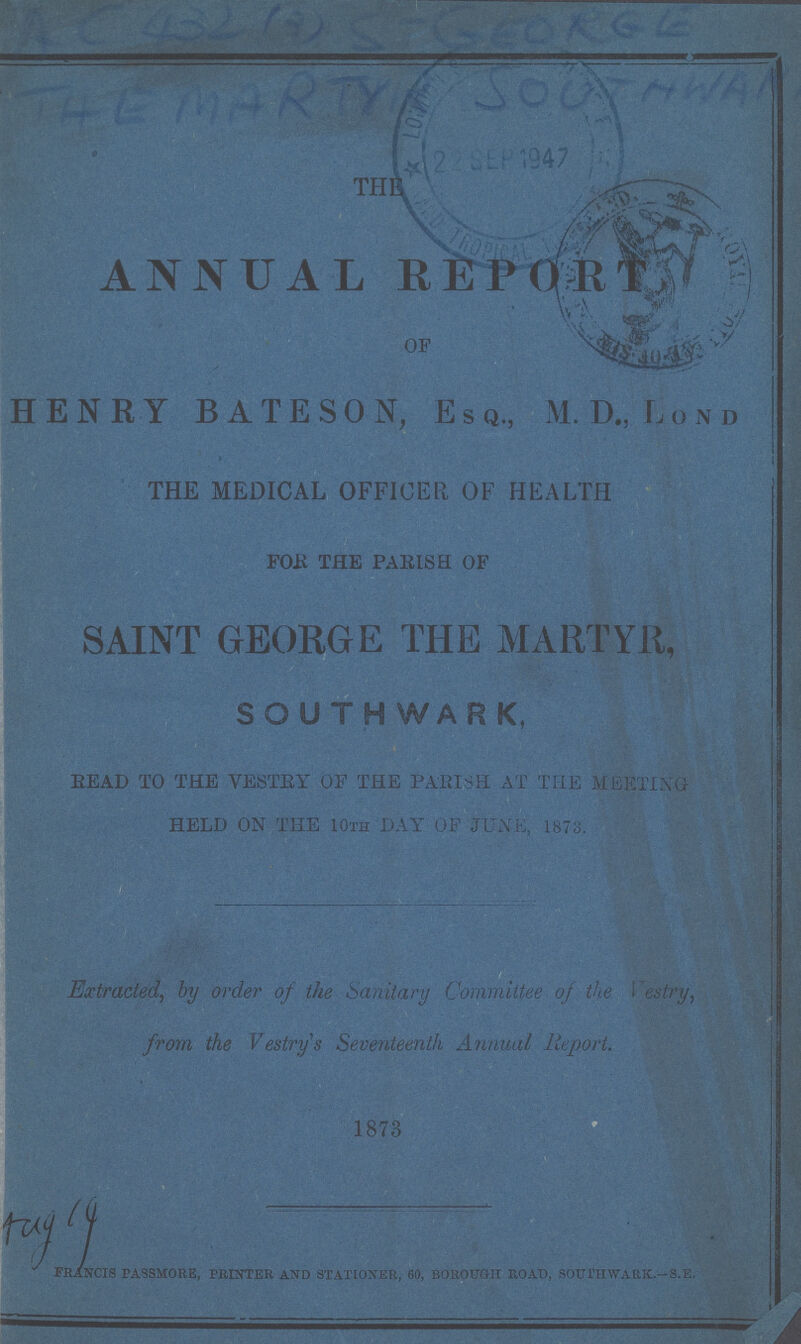 THE ANNUAL REPORT OF HENRY BATESON, ESQ., M. D., LOND THE MEDICAL OFFICER, OF HEALTH FOR THE PARISH OF SAINT GEORGE THE MARTYR, SOUTHWARK, READ TO THE VESTRY OF THE PARISH AT THE MEETING HELD ON THE 10th DAY OF JUNE, 1873. Extracted, by order of the Sanitary Committee of the Vestry, from the Vestry's Seventeenth Annual Report. 1873 francis passmore, printer and stationer, 60, borough road, southwark.-s.e.