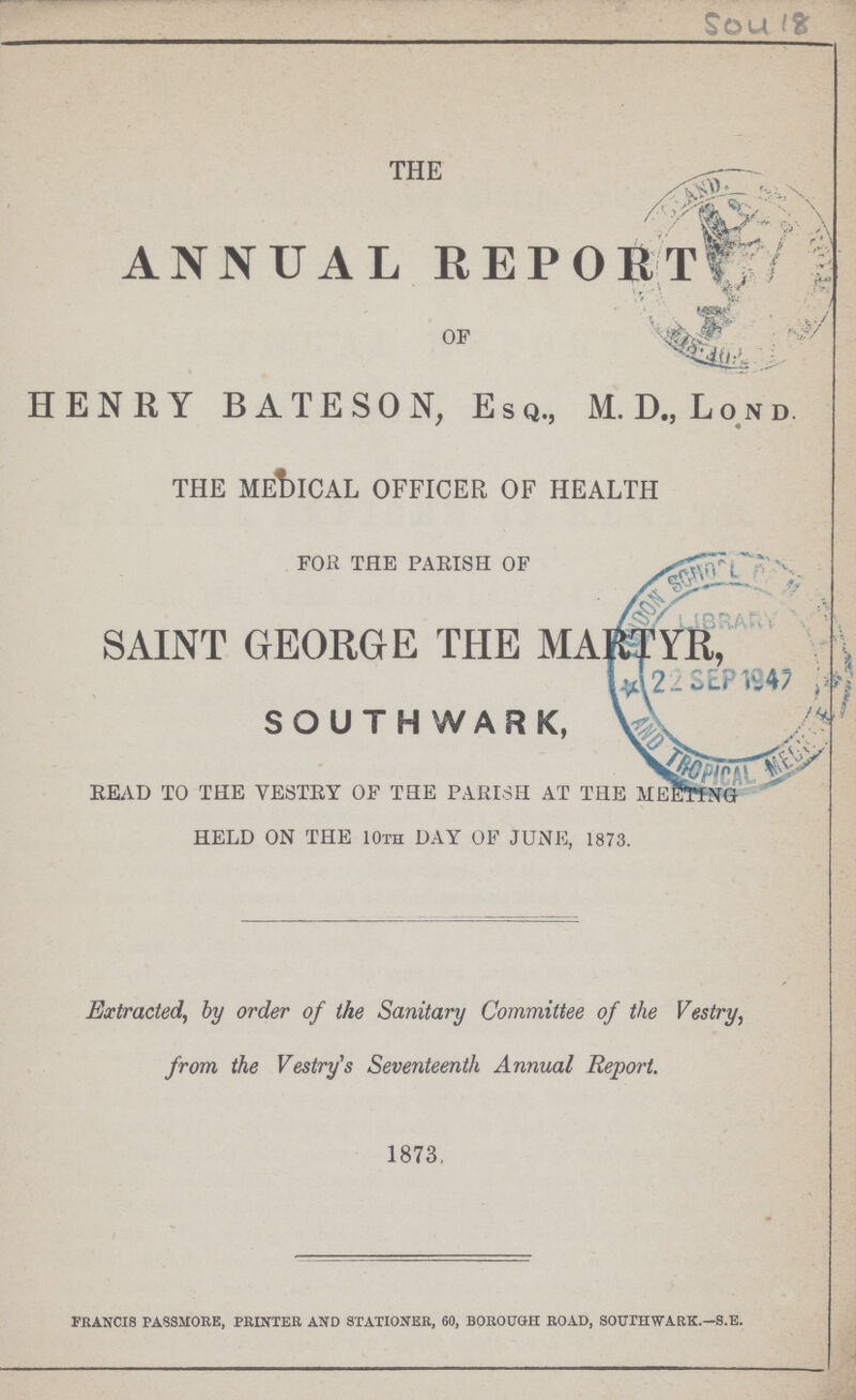 Sou 18 THE ANNUAL REPORT OF HENRY BATESON, Esq., M. D„ Lond. THE MEDICAL OFFICER OF HEALTH FOR THE PARISH OF SAINT GEORGE THE MARTYR, SOUTHWARK, READ TO THE VESTRY OF THE PARISH AT THE MEETING HELD ON THE 10th DAY OF JUNE, 1873.