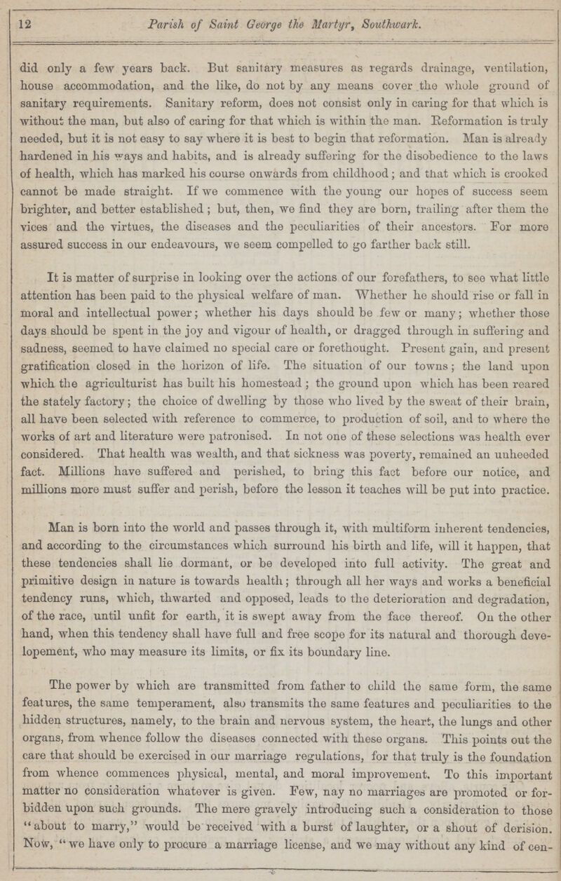 12 Parish of Saint George the Martyr, Southwark. did only a few years back. But sanitary measures as regards drainage, ventilation, house accommodation, and the like, do not by any means cover the whole ground of sanitary requirements. Sanitary reform, does not consist only in caring for that which is without the man, but also of caring for that which is within the man. Reformation is truly needed, but it is not easy to say where it is best to begin that reformation. Man is already hardened in his ways and habits, and is already suffering for the disobedience to the laws of health, which has marked his course onwards from childhood; and that which is crooked cannot be made straight. If we commence with the young our hopes of success seem brighter, and better established ; but, then, we find they are born, trailing after them the vices and the virtues, the diseases and the peculiarities of their ancestors. For more assured success in our endeavours, we seem compelled to go farther back still. It is matter of surprise in looking over the actions of our forefathers, to see what little attention has been paid to the physical welfare of man. Whether he should rise or fall in moral and intellectual power; whether his days should be few or many; whether those days should be spent in the joy and vigour of health, or dragged through in suffering and sadness, seemed to have claimed no special care or forethought. Present gain, and present gratification closed in the horizon of life. The situation of our towns; the land upon which the agriculturist has built his homestead ; the ground upon which has been roared the stately factory; the choice of dwelling by those who lived by the sweat of their brain, all have been selected with reference to commerce, to production of soil, and to where the works of art and literature were patronised. In not one of these selections was health ever considered. That health was wealth, and that sickness was poverty, remained an unheeded fact. Millions have suffered and perished, to bring this fact before our notice, and millions more must suffer and perish, before the lesson it teaches will be put into practice. Man is born into the world and passes through it, with multiform inherent tendencies, and according to the circumstances which surround his birth and life, will it happen, that these tendencies shall lie dormant, or be developed into full activity. The great and primitive design iu nature is towards health; through all her ways and works a beneficial tendency runs, which, thwarted and opposed, leads to the deterioration and degradation, of the race, until unfit for earth, it is swept away from the face thereof. On the other hand, when this tendency shall have full and froe scope for its natural and thorough deve lopement, who may measure its limits, or fix its boundary line. The power by which are transmitted from father to child the same form, the same features, the same temperament, also transmits the same features and peculiarities to the hidden structures, namely, to the brain and nervous system, the heart, the lungs and other organs, from whence follow the diseases connected with these organs. This points out the care that should be exercised in our marriage regulations, for that truly is the foundation from whence commences physical, mental, and moral improvement. To this important matter no consideration whatever is given. Few, nay no marriages are promoted or for bidden upon such grounds. The mere gravely introducing such a consideration to those about to marry, would be received with a burst of laughter, or a shout of derision. Now,  we have only to procure a marriage license, and we may without any kind of cen-