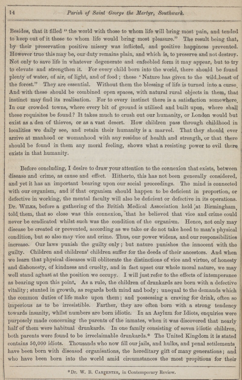 14 Parish of Saint George the Martyr, Southwark. Besides, that it filled the world with those to whom life will bring most pain, and tended to keep out of it those to whom life would bring most pleasure. The result being that, by their preservation positive misery was inflicted, and positive happiness prevented. However true this may be, our duty remains plain, and which is, to preserve and not destroy. Not only to save life in whatever degenerate and enfeebled form it may appear, but to try to elevate and strengthen it. For every child born into the world, there should be found plenty of water, of air, of light, and of food; these 'Nature has given to the wild beast of the forest. They are essential. Without them the blessing of life is turned into a curse. And with these should be combined open spaces, with natural rural objects in them, that instinct may find its realisation. For to every instinct there is a satisfaction somewhere. In our crowded towns, where every bit of ground is utilised and built upon, where shall these requisites be found ? It takes much to crush out our humanity, or London would but exist as a den of thieves, or as a vast desert. How children pass through childhood in localities we daily see, and retain their humanity is a marvel. That they should ever arrive at manhood or womanhood with any residue of health and strength, or that there should be found in them any moral feeling, shows what a resisting power to evil there exists in that humanity. Before concluding, I desire to draw your attention to the connexion that exists, between disease and crime, as cause and effect. Hitherto, this has not been generally considered, and yet it has an important bearing upon our social proceedings. The mind is connected with our organism, and if that organism should happen to be deficient in proportion, or defective in working, the mental faculty will also be deficient or defective in its operations. Dr. Wilks, before a gathering of the British Medical Association held at Birmingham, told them, that so close was this connexion, that he believed that vice and crime could never be eradicated whilst such was the condition of the organism. Hence, not only may disease be created or prevented, according as we take or do not take heed to man's physical condition, but so also may vice and crime. Thus, our power widens, and our responsibilities increase. Our laws punish the guilty only; but nature punishes the innocent with the guilty. Children and childrens' children suffer for the deeds of their ancestors. And when we learn that physical diseases will obliterate the distinctions of vice and virtue, of honesty and dishonesty, of kindness and cruelty, and in fact upset our whole moral nature, we may well stand aghast at the position we occupy. I will just refer to the effects of intemperance as bearing upon this point. As a rule, the children of drunkards are born with a defective vitality; stunted in growth, as regards both mind and body; unequal to the demands which the common duties of life make upon them; and possessing a craving for drink, often so imperious as to be irresistible. Farther, they are often born with a strong tendency towards insanity, whilst numbers are born idiotic. In an Asylum for Idiots, enquiries were purposely made concerning the parents of the inmates, when it was discovered that nearly half of them were habitual drunkards. In one family consisting of seven idiotic children, both parents were found to be irreclaimable drunkards.* The United Kingdom it is stated contains 50,000 idiots. Thousands who now fill our jails, and hulks, and penal settlements have been born with diseased organisations, the hereditary gift of many generations; and who have been born into the world amid circumstances the most propitious for their *Dr. W. B. carpenter in Contemporary Review.