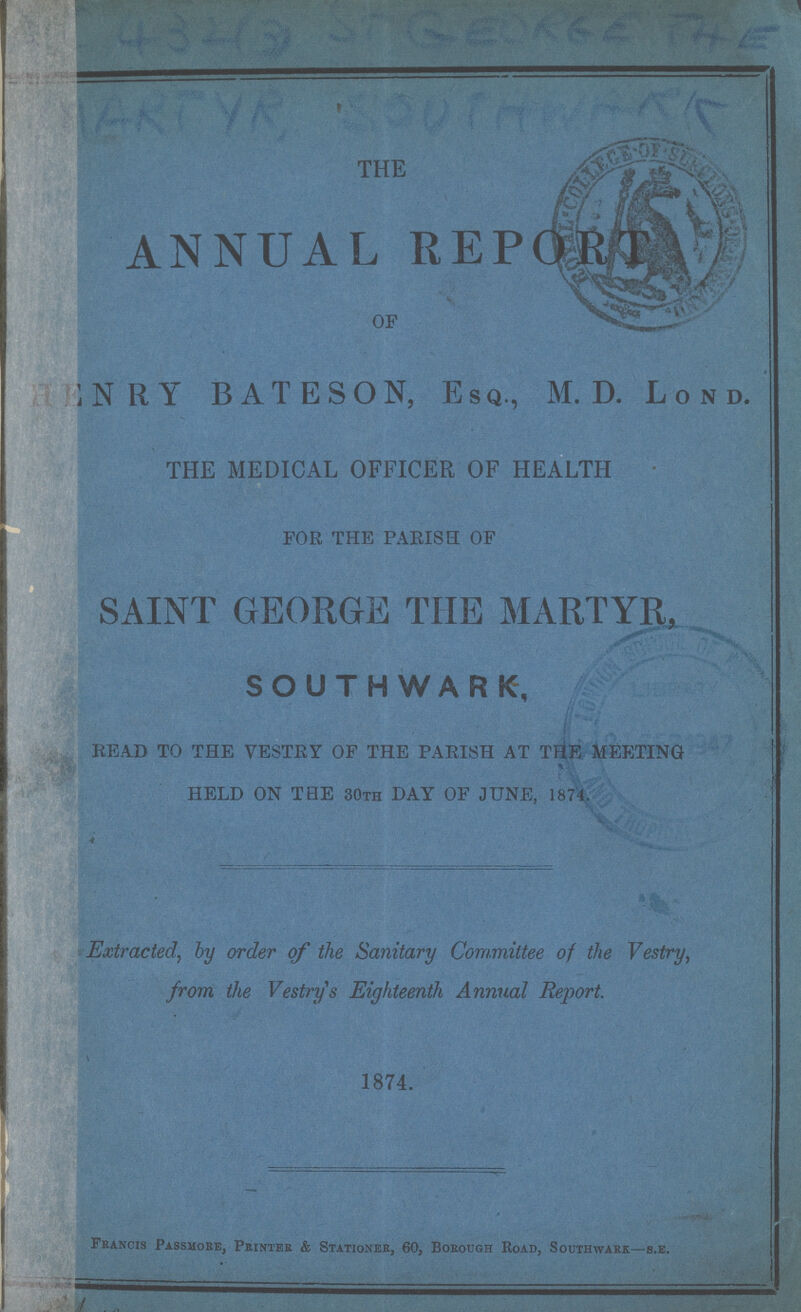 432(3)GEOLEE THE ERTYR SOOUTHWORK THE ANNUAL REPORT OF henry BATESON, Esq., M. D. Lond. HE MEDICAL OFFICER OF HEALTH FOR THE PARISH OF SAINT GEORGE THE MARTYR, SOUTHWARK, READ TO THE VESTRY OF THE PARISH AT THE MEETING HELD ON THE 30th DAY OF JUNE, 1874. Extracted, by order of the Sanitary Committee of the Vestry, from the Vestry's Eighteenth Annual Report. 1874. Francis Passmore, Printer & Stationer, 60, Borough Road, Southwark—s.e.