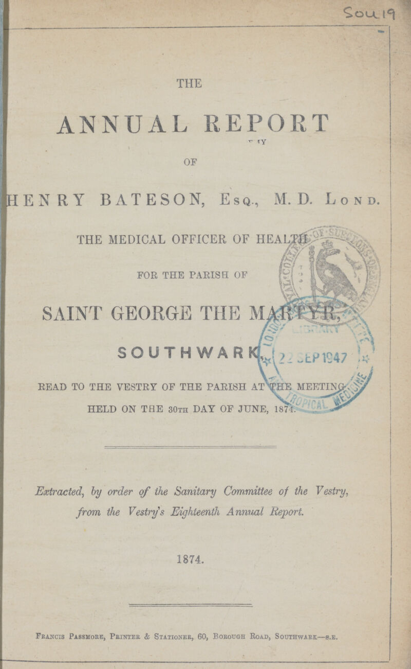 Sou 19 THE ANNUAL REPORT OF HENRY BATESON, Esq, M.D. Lond. THE MEDICAL OFFICER OF HEALTH FOR THE PARISH OF SAINT GEORGE THE MARTYR, SOUTHWARK READ TO THE VESTRY OF THE PARISH AT THE MEETING HELD ON THE 30th DAY OF JUNE, 1874. Extracted, by order of the Sanitary Committee of the Vestry, from the Vestry's Eighteenth Annual Report. 1874. Francis Passmore, Printer & Stationer, 60, Borough Road, Southwark—b.e.