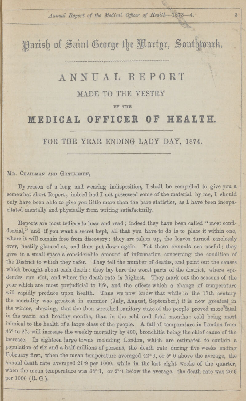 Annual Report of the Medical Officer of Health—1873—4. 3 Parisb of Saint George the Martnr. Southwark. ANNUAL REPORT MADE TO THE VESTRY by the MEDICAL OFFICER OF HEALTH. FOR THE YEAR ENDING LADY DAY, 1874. Mr. Chairman and Gentlemen, By reason of a long and wearing indisposition, I shall be compelled to give you a somewhat short Report; indeed had I not possessed some of the material by me, I should only have been able to give you little more than the bare statistics, as I have been incapa citated mentally and physically from writing satisfactorily. Reports are most tedious to hear and read; indeed they have been called most confi dential, and if you want a secret kept, all that you have to do is to place it within one, where it will remain free from discovery: they are taken up, the leaves turned carelessly over, hastily glanced at, and then put down again. Yet these annuals are useful; they give in a small space a considerable amount of information concerning the condition of the District to which they refer. They tell the number of deaths, and point out the causes which brought about each death ; they lay bare the worst parts of the district, where epi demics run riot, and where the death rate is highest. They mark out the seasons of the year which are most prejudicial to life, and the effects which a change of temperature will rapidly produce upon health. Thus we now know that while in the 17 th century the mortality was greatest in summer (July, August, September,) it is now greatest in the winter, shewing, that the then wretched sanitary state of the people proved more fatal in the warm and healthy months, than in the cold and fatal months : cold being most inimical to the health of a large class of the people. A fall of temperature in London from 45° to 27o will increase the weekly mortality by 400, bronchitis being the chief cause of the increase. In eighteen large towns including London, which are estimated to contain p population of six and a half millions of persons, the death rate during five weeks ending February first, when the mean temperature averaged 42°.0, or 5° 0 above the average, the annual death rate averaged 21.9 per 1000, while in the last eight weeks of the quarter, when the mean temperature was 38°.l, or 2°.1 below the average, the death rate was 26 6 per 1000 (R. G.).