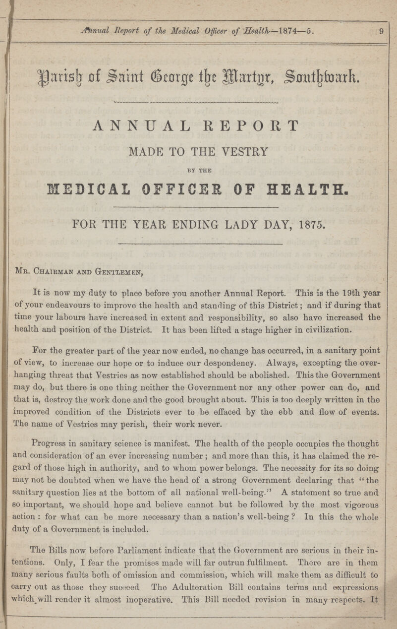 9 Annual Report of the Medical Officer of Health—1874—5. Parish of Saint George the Margr, Southmark. ANNUAL REPORT MADE TO THE VESTRY by the MEDICAL OFFICER OF HEALTH. FOR THE YEAR ENDING LADY DAY, 1875. Mb. Chairman and Gentlemen, It is now my duty to place before you another Annual Report. This is the 19th year of your endeavours to improve the health and standing of this District; and if during that time your labours have increased in extent and responsibility, so also have increased the health and position of the District. It has been lifted a stage higher in civilization. For the greater part of the year now ended, no change has occurred, in a sanitary point of view, to increase our hope or to induce our despondency. Always, excepting the over hanging threat that Vestries as now established should be abolished. This the Government may do, but there is one thing neither the Government nor any other power can do, and that is, destroy the work done and the good brought about. This is too deeply written in the improved condition of the Districts ever to be effaced by the ebb and flow of events. The name of Vestries may perish, their work never. Progress in sanitary science is manifest. The health of the people occupies the thought and consideration of an ever increasing number ; and more than this, it has claimed the re gard of those high in authority, and to whom power belongs. The necessity for its so doing may not be doubted when we have the head of a strong Government declaring that the sanitary question lies at the bottom of all national well-being. A statement so true and bo important, we should hope and believe cannot but be followed by the most vigorous action : for what can be more necessary than a nation's well-being ? In this the whole duty of a Government is included. The Bills now before Parliament indicate that the Government are serious in their in tentions. Only, I fear the promises made will far outrun fulfilment. There are in them many serious faults both of omission and commission, which will make them as difficult to carry out as those they succeed The Adulteration Bill contains terms and expressions which^will render it almost inoperative. This Bill needed revision in many respects. It