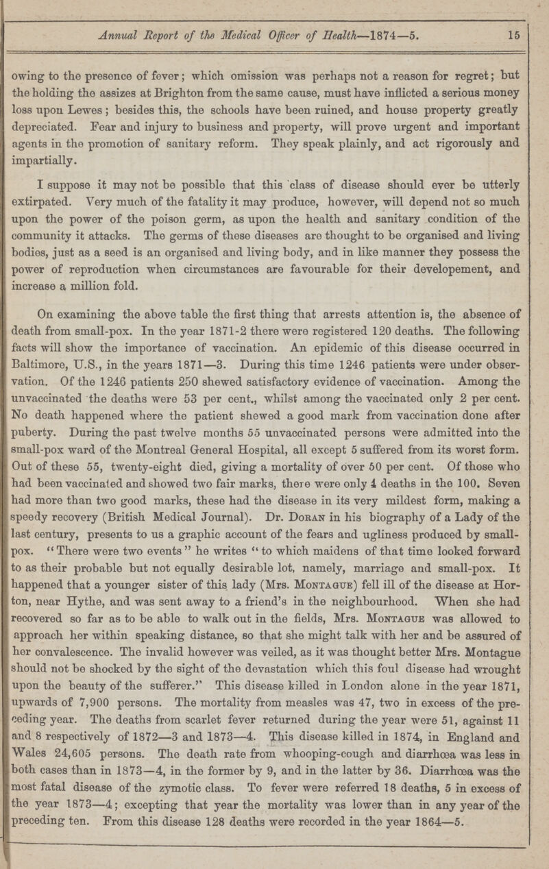 15 Annual Report of the Medical Officer of Health—1874—5. owing to the presence of fever; which omission was perhaps not a reason for regret; but the holding the assizes at Brighton from the same cause, must have inflicted a serious money loss upon Lewes; besides this, the schools have been ruined, and house property greatly depreciated. Fear and injury to business and property, will prove urgent and important agents in the promotion of sanitary reform. They speak plainly, and act rigorously and impartially. I suppose it may not be possible that this class of disease should ever be utterly extirpated. Very much of the fatality it may produce, however, will depend not so much upon the power of the poison germ, as upon the health and sanitary condition of the community it attacks. The germs of these diseases are thought to be organised and living bodies, just as a seed is an organised and living body, and in like manner they possess the power of reproduction when circumstances are favourable for their developement, and increase a million fold. On examining the above table the first thing that arrests attention is, the absence of death from small-pox. In the year 1871-2 there were registered 120 deaths. The following facts will show the importance of vaccination. An epidemic of this disease occurred in Baltimore, U.S., in the years 1871—3. During this time 1246 patients were under obser vation. Of the 1246 patients 250 shewed satisfactory evidence of vaccination. Among the unvaccinated the deaths were 53 per cent., whilst among the vaccinated only 2 per cent. No death happened where the patient shewed a good mark from vaccination done after puberty. During the past twelve months 55 unvaccinated persons were admitted into the small-pox ward of the Montreal General Hospital, all except 5 suffered from its worst form. Out of these 55, twenty-eight died, giving a mortality of over 50 per cent. Of those who had been vaccinated and showed two fair marks, there were only i deaths in the 100. Seven had more than two good marks, these had the disease in its very mildest form, making a speedy recovery (British Medical Journal). Dr. Doran in his biography of a Lady of the last century, presents to lis a graphic account of the fears and ugliness produced by small pox. There were two events he writes to which maidens of that time looked forward to as their probable but not equally desirable lot, namely, marriage and small-pox. It happened that a younger sister of this lady (Mrs. Montague) fell ill of the disease at Hor ton, near Hythe, and was sent away to a friend's in the neighbourhood. When she had recovered so far as to be able to walk out in the fields, Mrs. Montague was allowed to approach her within speaking distance, so that she might talk with her and be assured of her convalescence. The invalid however was veiled, as it was thought better Mrs. Montague should not be shocked by the sight of the devastation which this foul disease had wrought upon the beauty of the sufferer.'' This disease killed in London alone in the year 1871, upwards of 7,900 persons. The mortality from measles was 47, two in excess of the pre ceding year. The deaths from scarlet fever returned during the year were 51, against 11 and 8 respectively of 1872—3 and 1873—4. This disease killed in 1874, in England and Wales 24,605 persons. The death rate from whooping-cough and diarrhoea was less in both cases than in 1873—4, in the former by 9, and in the latter by 36. Diarrhoea was the most fatal disease of the zymotic class. To fever were referred 18 deaths, 5 in excess of the year 1873—4; excepting that year the mortality was lower than in any year of the preceding ten. From this disease 128 deaths were recorded in the year 1864—5.