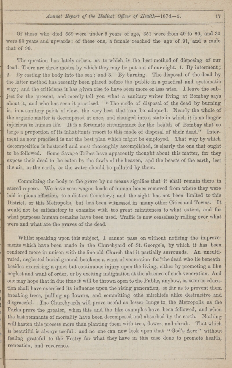 17 Annual Re/port of the Medical Officer of Health—1874—5. Of those who died 669 were under 5 years of age, 351 were from 40 to 80, and 30 were 80 years and upwards; of these one, a female reached the age of 91, and a male that of 96. The question has lately arisen, as to which is the best method of disposing of our dead. There are throe modes by which they may be put out of our sight. 1. By interment; 2. By casting the body into the sea ; and 3. By burning. The disposal of the dead by the latter method has recently been placed before the public in a practical and systematic way; and the criticisms it has given rise to have been more or less wise. I leave the sub ject for the present, and merely tell you what a sanitary writer living at Bombay says about it, and who has seen it practised. The mode of disposal of the dead by burning is, in a sanitary point of view, the very best that can be adopted. Nearly the whole of the organic matter; is decomposed at once, and changed into a state in which it is no longer injurious to human life. It is a fortunate circumstance for the health of Bombay that so large a proportion of its inhabitants resort to this mode of disposal of their dead. Inter ment as now practised is not the best plan which might be employed. That way by which decomposition is hastened and most thoroughly accomplished, is clearly the one that ought to be followed. Some Savage Tribes have apparently thought about this matter, for they expose their dead to be eaten by the fowls of the heaven, and the beasts of the earth, lest the air, or the earth, or the water should be polluted by them. Committing the body to the grave by no means signifies that it shall remain there in sacred repose. We have seen wagon loads of human bones removed from where they were laid in pious affection, to a distant Cemetery; and the sight has not been limited to this District, or this Metropolis, but has been witnessed in many other Cities and Towns. It would not be satisfactory to examine with too great minuteness to what extent, and for what purposes human remains have been usod. Traffic is now ceaselessly rolling over what were and what are the graves of the dead. Whilst speaking upon this subject, I cannot pass on without noticing the improve ments which have beon made in the Churchyard of St. George's, by which it has been rendered more in unison with the fine old Church that it partially surrounds. An unculti vated, neglected burial ground betokens a want of veneration for'the dead who lie beneath besides exercising a quiet but continuous injury upon the living, either by promoting a lite neglect and want of order, or by exciting indignation at the absence of such veneration. And one may hope that in due time it will be thrown open to the Public, anyhow, as soon as educa tion 3hall have exercised its influence upon the rising generation, so far as to prevent them breaking trees, pulling up flowers, and committing othe mischiefs alike destructive and disgraceful. The Churchyards will prove useful as lesser lungs to the Metropolis as the Parks prove the greater, when this and the like examples have been followed, and when the last remnants of mortality have been decomposed and absorbed by the earth. Nothing will hasten this process more than planting them with tree, flower, and shrub. That which is beautiful is always useful: and no ono can now look upon that God's Acre without feeling grateful to the Vestry for what they have in this case done to promote health, recreation, and reverence.