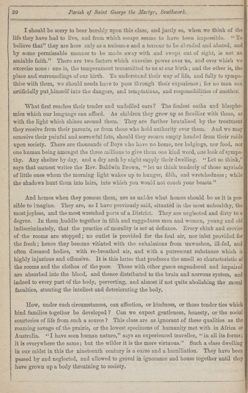 20 Parish of Saint George the Martyr, Southwark. I should be sorry to bear harshly upon this class, and justly so, when we think of the life they have had to live, and from which escape seems to have been impossible. To believe that they are here only as a nuisance and a terrour to be abraded and abated, and by some permissable manner to be made away with and swept out of sight, is not an amiable faith. There are two factors which exercise power over us, and over which we exercise none: one is, the temperament transmitted to us at our birth; and the other is, the place and surroundings of our birth. To understand their way of life, and fully to sympa thise with them, we should needs hare to pass through their experience; for no man can artificially put himself into the dangers, and temptations, and responsibilities of another. What first reaches their tender and undefiled ears? The foulest oaths and blasphe mies which our language can afford. As children they grow up as familiar with these, as with the light which shines around them. They are further brutalised by the treatment they receive from their parents, or from those who hold authority over them. And we may conceive their painful and sorrowful fate, should they return empty handed from their raids upon society. There are thousands of Boys who have no home, nor lodgings, nor food, nor one human being amongst the three millions to give them one kind word, one look of sympa thy. Any shelter by day, and a dry arch by night supply their dwelling. Let us think, says that earnest writer the Rev. Baldwin Brown, let us think tenderly of those myriads of little ones whom the morning light wakes up to hunger, filth, and wretchedness; while the shadows hunt them into lairs, into which you would not couch your beasts. And homes when they possess them, are as unlike what homes should be as it is pos sible to imagine. They are, as I have previously said, situated in the most unhealthy, the most joyless, and the most wretched parts of a District. They are neglected and dirty to a degree. In them huddle together in filth and raggedness men and women, young and old indiscriminately, that the practice of morality is set at defiance. Every chink and crevice of the rooms are stopped; no outlet is provided for the foul air, nor inlet provided for the fresh; hence they become vitiated with the exhalations from unwashen, ill-fed, and often diseased bodies, with re-breathed air, and with a putrescent substance which is highly injurious and offensive. It is this latter that produces the smell so characteristic of the rooms and the clothes of the poor. These with other gases engendered and impaired are absorbed into the blood, and thence distributed to the brain and nervous system, and indeed to every part of the body, perverting, and almost if not quite abolishing the moral faculties, stunting the intellect and deteriorating the body. How, under such circumstances, can affection, or kindness, or those tender ties which bind families together be developed? Can we expect gentleness, honesty, or the social courtesies of life from such a source? This class are as ignorant of these qualities as the roaming savage of the prairie, or the lowest specimens of humanity met with in Africa or Australia. I have seen human nature, says an experienced traveller, in all its forms; it is everywhere the same; but the wilder it is the more virtuous. Such a class dwelling in our midst in this the nineteenth century is a curse and a humiliation. They have been passed by and neglected, and allowed to grovel in ignorance and house together until they have grown up a body threatning to society.