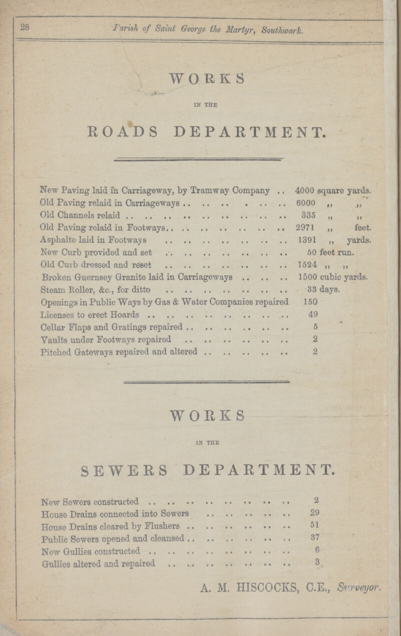 28 Parish of Saint George the Martyr, Southward WORKS IN THE R O AD S DEPARTMENT. New Paving laid in Carriageway, by Tramway Company 4000 square yards. Old Paving relaid in Carriageways 6000 ,, ,, Old Channels relaid 335 „ „ Old Paving relaid in Footways 2971 ,, feet. Asphalte laid in Footways 1391 ,, yards. New Curb provided and set 50 feet run. Old Curb dressed and reset 1524 ,, „ Broken Guernsey Granite laid in Carriageways 1500 cubic yards. Steam Roller, &c., for ditto 33 days. Openings in Public Ways by Gas & Water Companies repaired 150 Licenses to erect Hoards 49 Cellar Flaps and Gratings repaired 5 Vaults under Footways repaired 2 Pitched Gateways repaired and altered 2 WORKS IN THE SEWERS DEPARTMENT. New Sewers constructed 2 House Drains connected into Sewers 29 House Drains cleared by Flushers 51 Public Sewers opened and cleansed 37 New Gullies constructed 6 Gullies altered and repaired 3 A. M. HISCOCKS, C.E., Surveyor.