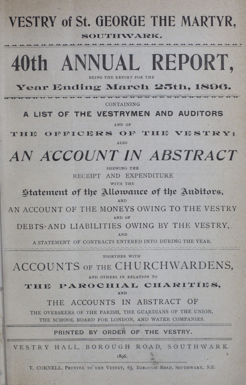 VESTRY of St. GEORGE THE MARTYR, SOUTHWARK. 40th ANNUAL REPORT, BEING THE REPORT FOR THE Year Ending March 25th, 1896 CONTAINING A LIST OF THE VESTRYMEN AND AUDITORS AND OF THE OFFICERS OF THE VESTRY; ALSO AN ACCOUNT IN ABSTRACT shewing the RECEIPT AND EXPENDITURE WITH THE statement of the Allowance of the Auditors, AND AN ACCOUNT OF THE MONEYS OWING TO THE VESTRY AND OF DEBTS AND LIABILITIES OWING BY THE VESTRY, AND A STATEMENT OF CONTRACTS ENTERED INTO DURING THE YEAR. together with ACCOUNTS OF THE CHURCHWARDENS, AND OTHERS IN RELATION TO THE PAROCHIAL CHARITIES, AND THE ACCOUNTS IN ABSTRACT OF THE OVERSEERS OF THE PARISH, THE GUARDIANS OF THE UNION, THE SCHOOL BOARD FOR LONDON, AND WATER COMPANIES. PRINTED BY ORDER OF THE VESTRY. VESTRY HALL, BOROUGH ROAD, SOUTHWARK. 1896. T. CORNELL, Printer to the Vestry, 63, Borough Road, Southwark, S.E.