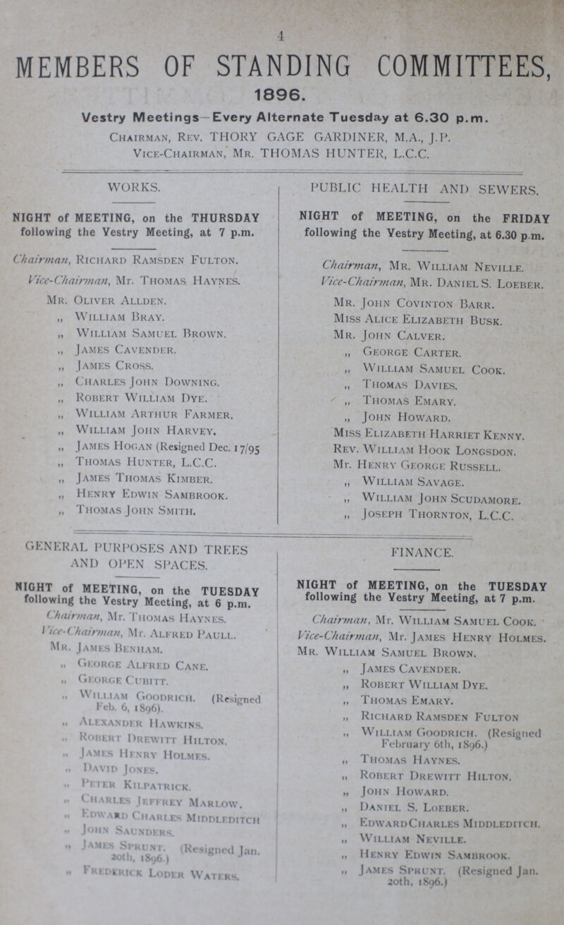 4 MEMBERS OF STANDING COMMITTEES, 1896. Vestry Meetings—Every Alternate Tuesday at 6.30 p.m. Chairman, Rev. THORY GAGE GARDINER, M.A., J.P. Vice-Chairman, Mr. THOMAS HUNTER, L.C.C. WORKS. NIGHT of MEETING, on the THURSDAY following the Vestry Meeting, at 7 p.m. Chairman, Richard Ramsden Fulton. Vice-Chairman, Mr. Thomas Haynes. Mr. Oliver Allden. „ William Bray. „ William Samuel Brown. „ James Cavender. „ James Cross. „ Charles John Downing. „ Robert William Dye. „ William Arthur Farmer. „ William John Harvey. ,, James Hogan (Resigned Dec. 17/95 „ Thomas Hunter, L.C.C. ,, James Thomas Kimber. „ Henry Edwin Sambrook. „ Thomas John Smith. PUBLIC HEALTH AND SEWERS. NIGHT of MEETING, on the FRIDAY following the Vestry Meeting, at 6.30 p.m. Chairman, Mr. William Neville. Vice-Chairman, Mr. Danie S. Loeber. Mr. John Covinton Barr. Miss Alice Elizabeth Busk. Mr. John Calver. ,, George Carter. „ William Samuel Cook. ,, Thomas Davies. „ Thomas Emary. „ John Howard. Miss Elizabeth Harriet Kenny. Rev. William Hook Longsdon. Mr. Henry George Russell. „ William Savage. „ William John Scudamore. „ Joseph Thornton, L.C.C. GENERAL PURPOSES AND TREES AND OPEN SPACES. NIGHT of MEETING, on the TUESDAY following the Vestry Meeting, at 6 p.m. Chairman, Mr. Thomas Haynes. Vice-Chairman, Mr. Alfred Paull. Mr. James Benham. „ George Alfred Cane. „ George Cubitt. William Goodrich. (Resigned Feb. 6, 1896). „ Alexander Hawkins. Robert Drewitt Hilton. „ James Henry Holmes. „ David Jones. ,, Peter Kilpatrick. „ Charles Jeffrey Marlow. „ Edward Charles Middleditch „ John Saunders. James Sprunt. (Resigned Ian. 20th, 1896.) „ Frederick Loder Waters. FINANCE. NIGHT of MEETING, on the TUESDAY following the Yestry Meeting, at 7 p.m. Chairman, Mr. William Samuel Cook. Vice-Chairman, Mr. James Henry Holmes. Mr. William Samuel Brown. „ James Cavender. ,, Robert William Dye. ,, Thomas Emary. „ Richard Ramsden Fulton „ William Goodrich. (Resigned February 6th, 1896.) „ Thomas Haynes. „ Robert Drewitt Hilton. „ John Howard. „ Daniel S. Loeber. „ Edward Charles Middleditch. „ William Neville. „ Henry Edwin Sambrook. „ James Sprunt. (Resigned Jan. 20th, 1896.)
