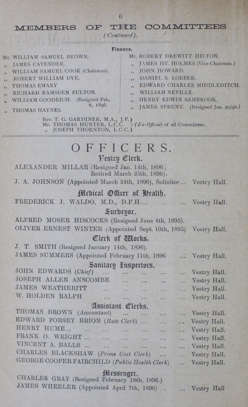 6 MEMBERS OF THE COMMITTEES ( Continued). Finance. Mr. WILLIAM SAMUEL BROWN. „ JAMES CAVENDER. „ WILLIAM SAMUEL COOK (Chairman). „ ROBERT WILLIAM DYE. „ THOMAS EMARY ,, RICHARD RAMSDEN FULTON. „ WILLIAM GOODRICH. (Resigned Feb. 6, 1896. „ THOMAS HAYNES. Mr. ROBERT DREWITT HILTON. „ JAMES HY. HOLMES (Vice-Chairman.) „ JOHN HOWARD. ,, DANIEL S. LOEBER. „ EDWARD CHARLES MIDDLEDITCH. „ WILLIAM NEVILLE. „ HENRY EDWIN SAMBROOK. „ JAMES SPRUNT. (Resigned Jan. 20/96.) Rev. T. G. GARDINER, M.A., J.P. Mr. THOMAS HUNTER, L.C.C. (Ex-Officio) of all Committees. „ JOSEPH THORNTON, L.C.C.) OFFICERS. Vestry Clerk. ALEXANDER MILLAR (Resigned Jan. 14th, 1896; Retired March 25th, 1896). J. A. JOHNSON (Appointed March 24th, 1896), Solicitor Vestry Hall. Medical Officer of Health FREDERICK J. WALDO, M.D., D.P.H. Vestry Hall. Surveyor. ALFRED MOSER HISCOCKS (Resigned June 4th, 1895). OLIVER ERNEST WINTER (Appointed Sept. 10th, 1895) Vestry Hall. Clerk of Works. J. T. SMITH (Resigned January 14th, 1896). JAMES SUMMERS (Appointed February 11th, 1896 Vestry Hall. Sanitary Inspectors. JOHN EDWARDS (Chief) Vestry Hall. JOSEPH ALLEN ANSCOMBE Vestry Hall. JAMES WEATHERITT Vestry Hall. W. HOLDEN RALPH Vestry Hall. Assistant Clerks. THOMAS BROWN (Accountant) Vestry Hall. EDWARD FORSEY BRION (Rate Cleric) Vestry Hall. HENRY HUME Vestry Hall. FRANK O. WRIGHT Vestry Hall. VINCENT A. BALLS Vestry Hall. CHARLES BLACKSHAW (Prime Cost Clerk) Vestry Hall. GEORGE COOPER FAIRCIIILD (Public Health Clerk) Vestry Hall. Messenger. CHARLES GRAY (Resigned February 18th, 1896.) JAMES WHEELER (Appointed April 7th, 1896) Vestry Hall