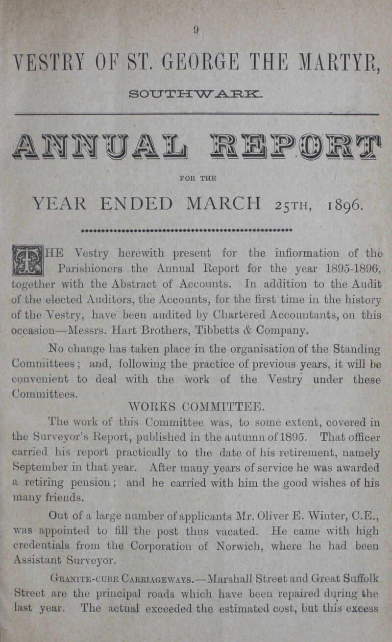 9 VESTRY OF ST. GEORGE THE MARTYR, SOUTHWARK. ANNUAL REPORT FOR THE YEAR ENDED MARCH 25TH, 1896. The Vestry herewith present for the information of the Parishioners the Annual Report for the year 1895-1896, together with the Abstract of Accounts. I11 addition to the Audit of the elected Auditors, the Accounts, for the first time in the history of the Yestry, have been audited by Chartered Accountants, on this occasion—Messrs. Hart Brothers, Tibbetts & Company. No change has taken place in the organisation of the Standing Committees ; and, following the practice of previous years, it will be convenient to deal with the work of the Vestry under these Committees. WORKS COMMITTEE. The work of this Committee was, to some extent, covered in the Surveyor's Report, published in the autumn of 1895. That officer carried his report practically to the date of his retirement, namely September in that year. After many years of service he was awarded a retiring pension; and he carried with him the good wishes of his many friends. Out of a large number of applicants Mr. Oliver E. Winter, C.E., was appointed to fill the post thus vacated. He came with high credentials from the Corporation of Norwich, where he had been Assistant Surveyor. Granite-cube Carriageways.—Marshall Street and Great Suffolk Street are the principal roads which have been repaired during the last year. The actual exceeded the estimated cost, but this excess