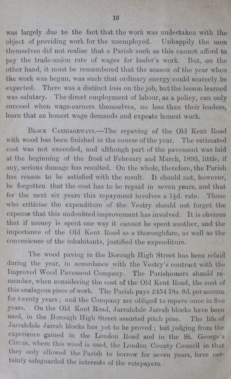 10 was largely due to the fact that the work was undertaken with the object of providing work for the unemployed. Unhappily the men themselves did not realise that a Parish such as this cannot afford to pay the trade-union rate of wages for loafer's work. But, on the other hand, it must be remembered that the season of the year when the work was begun, was such that ordinary energy could scarcely be expected. There was a distinct loss on the job, but the lesson learned was salutary. The direct employment of labour, as a policy, can only succeed when wage-earners themselves, no less than their leaders, learn that an honest wage demands and expects honest work. Block Carriageways.—The repaving of the Old Kent Road with wood has been finished in the course of the year. The estimated cost was not exceeded, and although part of the pavement was laid at the beginning of the frost of February and March, 1895, little, if any, serious damage has resulted. On the whole, therefore, the Parish has reason to be satisfied with the result. It should not, however, be forgotten that the cost has to be repaid in seven years, and that for the next six years this repayment involves a l½d. rate. Those who criticise the expenditure of the Yestry should not forget the expense that this undoubted improvement has involved. It is obvious that if money is spent one way it cannot be spent another, and the importance of the Old Kent Road as a thoroughfare, as well as the convenience of the inhabitants, justified the expenditure. The wood paving in the Borough High Street has been relaid during the year, in accordance with the Vestry's contract with the Improved Wood Pavement Company. The Parishioners should re member, when considering the cost of the Old Kent Road, the cost of this analagous piece of work. The Parish pays £454 18s. 8d. per annum for twenty years ; and the Company are obliged to repave once in five years. On the Old Kent Road, Jarrahdale Jarrah blocks have been used, in the Borough High Street assorted pitch pine. The life of Jarrahdale Jarrah blocks has yet to be proved ; but judging from the experience gained in the London Road and in the St. George's Circus, where this wood is used, the London County Council in that they only allowed the Parish to borrow for seven years, have cer tainly safeguarded the interests of the ratepayers.