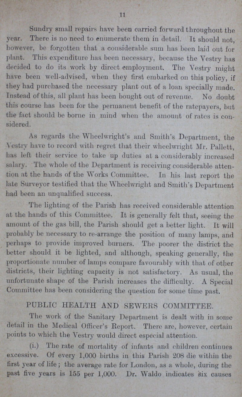 11 Sundry small repairs have been carried forward throughout the year. There is no need to enumerate them in detail. It should not, however, be forgotten that a considerable sum has been laid out for plant. This expenditure has been necessary, because the Yestry has decided to do its work by direct employment. The Yestry might have been well-advised, when they first embarked on this policy, if they had purchased the necessary plant out of a loan specially made. Instead of this, all plant has been bought out of revenue. No doubt this course has been for the permanent benefit of the ratepayers, but the fact should be borne in mind when the amount of rates is con sidered. As regards the Wheelwright's and Smith's Department, the Yestry have to record with regret that their wheelwright Mr. Pallett, has left their service to take up duties at a considerably increased salary. The whole of the Department is receiving considerable atten tion at the hands of the Works Committee. In his last report the late Surveyor testified that the Wheelwright and Smith's Department had been an unqualified success. The lighting of the Parish has received considerable attention at the hands of this Committee. It is generally felt that, seeing the amount of the gas bill, the Parish should get a better light. It will probably be necessary to re-arrange the position of many lamps, and perhaps to provide improved burners. The poorer the district the better should it be lighted, and although, speaking generally, the proportionate number of lamps compare favourably with that of other districts, their lighting capacity is not satisfactory. As usual, the unfortunate shape of the Parish increases the difficulty. A Special Committee has been considering the question for some time past. PUBLIC HEALTH AND SEWERS COMMITTEE. The work of the Sanitary Department is dealt with in some detail in the Medical Officer's Report. There are, however, certain points to which the Vestry would direct especial attention. (i.) The rate of mortality of infants and children continues excessive. Of every 1,000 births in this Parish 208 die within the first year of life; the average rate for London, as a whole, during the past five years is 155 per 1,000. Dr. Waldo indicates six causes