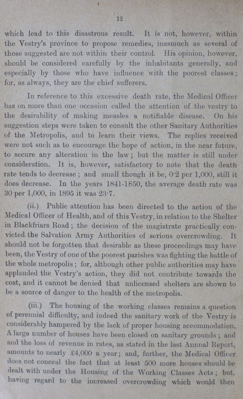 12 which lead to this disastrous result. It is not, however, within the Vestry's province to propose remedies, inasmuch as several of those suggested are not within their control. His opinion, however, should be considered carefully by the inhabitants generally, and especially by those who have influence with the poorest classes; for, as always, they are the chief sufferers. In reference to this excessive death rate, the Medical Officer has on more than one occasion called the attention of the vestry to the desirability of making measles a notifiable disease. On his suggestion steps were taken to consult the other Sanitary Authorities of the Metropolis, and to learn their views. The replies received were not such as to encourage the hope of action, in the near future, to secure any alteration in the law ; but the matter is still under consideration. It is, however, satisfactory to note that the death rate tends to decrease; and small though it be, 0.2 per 1,000, still it does decrease. In the years 1841-1850, the average death rate was 30 per 1,000, in 1895 it was 23.7. (ii.) Public attention has been directed to the action of the Medical Officer of Health, and of this Vestry, in relation to the Shelter in Blackfriars Road; the decision of the magistrate practically con victed the Salvation Army Authorities of serious overcrowding. It should not be forgotten that desirable as these proceedings may have been, the Vestry of one of the poorest parishes was fighting the battle of the whole metropolis ; for, although other public authorities may have applauded the Vestry's action, they did not contribute towards the cost, and it cannot be denied that unlicensed shelters are shown to be a source of danger to the health of the metropolis. (iii.) The housing of the working classes remains a question of perennial difficulty, and indeed the sanitary work of the Vestry is considerably hampered by the lack of proper housing accommodation. A large number of houses have been closed on sanitary grounds ; and and the loss of revenue in rates, as stated in the last Annual Report, amounts to nearly £4,000 a year; and, further, the Medical Officer does not conceal the fact that at least 500 more houses should be dealt with under the Housing of the Working Classes Acts ; but, having regard to the increased overcrowding which would then