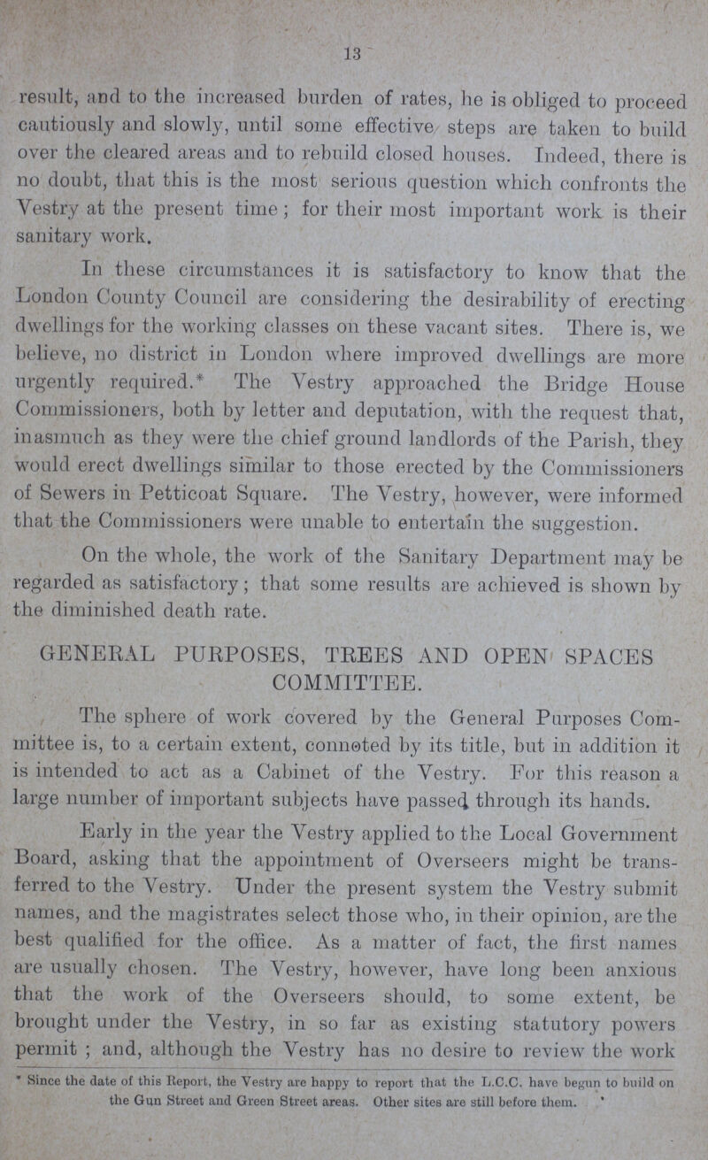 13 result, and to the increased burden of rates, he is obliged to proceed cautiously and slowly, until some effective steps are taken to build over the cleared areas and to rebuild closed houses. Indeed, there is no doubt, that this is the most serious question which confronts the Vestry at the present time; for their most important work is their sanitary work. In these circumstances it is satisfactory to know that the London County Council are considering the desirability of erecting dwellings for the working classes on these vacant sites. There is, we believe, no district in London where improved dwellings are more urgently required.* The Vestry approached the Bridge House Commissioners, both by letter and deputation, with the request that, inasmuch as they were the chief ground landlords of the Parish, they would erect dwellings similar to those erected by the Commissioners of Sewers in Petticoat Square. The Vestry, however, were informed that the Commissioners were unable to entertain the suggestion. On the whole, the work of the Sanitary Department may be regarded as satisfactory; that some results are achieved is shown by the diminished death rate. GENERAL PURPOSES, TREES AND OPEN SPACES COMMITTEE. The sphere of work covered by the General Purposes Com mittee is, to a certain extent, connoted by its title, but in addition it is intended to act as a Cabinet of the Vestry. For this reason a large number of important subjects have passed through its hands. Early in the year the Vestry applied to the Local Government Board, asking that the appointment of Overseers might be trans ferred to the Vestry. Under the present system the Vestry submit names, and the magistrates select those who, in their opinion, are the best qualified for the office. As a matter of fact, the first names are usually chosen. The Vestry, however, have long been anxious that the work of the Overseers should, to some extent, be brought under the Vestry, in so far as existing statutory powers permit ; and, although the Vestry has no desire to review the work * Since the date of this Report, the Vestry are happy to report that the L.C.C. have begun to build on the Gun Street and Green Street areas. Other sites are still before them.