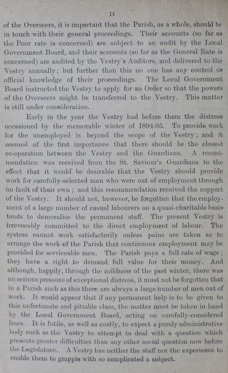 14 of the Overseers, it is important that the Parish, as a whole, should be in touch with their general proceedings. Their accounts (so far as the Poor rate is concerned) are subject to an audit by the Local Government Board, and their accounts (so far as the General Rate is concerned) are audited by the Vestry's Auditors, and delivered to the Vestry annually; but further than this on one has any control or official knowledge of their proceedings. The Local Government Board instructed the Vestry to apply for an Order so that the powers of the Overseers might be transferred to the Vestry. This matter is still under consideration. Early in the year the Vestry had before them the distress occasioned by the memorable winter of 1894-95. To provide work for the unemployed is beyond the scope of the Vestry; and it seemed of the first importance that there should be the closest co-operation between the Vestry and the Guardians. A recom mendation was received from the St. Saviour's Guardians to the effect that it would be desirable that the Vestry should provide work for carefully-selected men who were out of employment through no fault of their own ; and this recommendation received the support of the Vestry. It should not, however, be forgotten that the employ ment of a large number of casual labourers on a quasi-charitable basis tends to demoralise the permanent staff. The present Vestry is irrevocably committed to the direct employment of labour. The system cannot work satisfactorily unless pains are taken so to arrange the work of the Parish that continuous employment may be provided for serviceable men. The Parish pays a full rate of wage ; they have a right to demand full value for their money. And although, happily, through the mildness of the past winter, there was no serious pressure of exceptional distress, it must not be forgotten that in a Parish such as this there are always a large number of men out of work. It would appear that if any permanent help is to be given to this unfortunate and pitiable class, the matter must be taken in hand by the Local Government Board, acting on carefully-considered lines. It is futile, as well as costly, to expect a purely administrative body such as the Vestry to attempt to deal with a question which presents greater difficulties than any other social question now before the Legislature. A Vestry has neither the staff nor the experience to enable them to grapple with so complicated a subject.