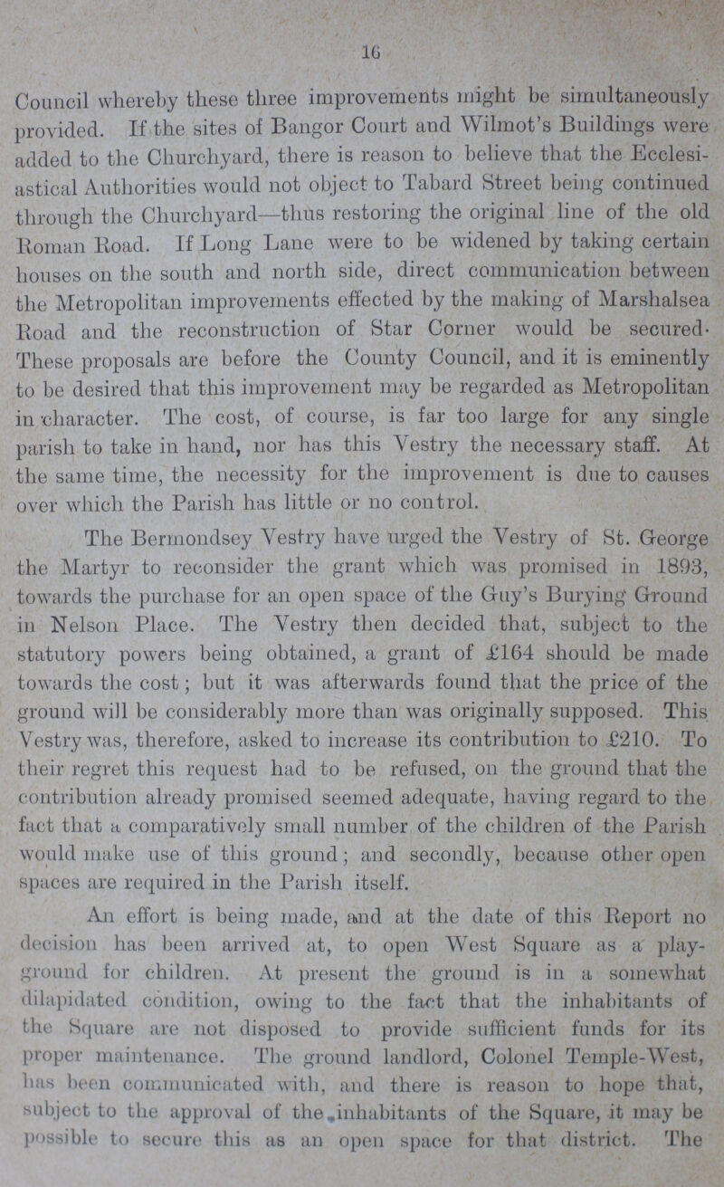 16 Council whereby these three improvements might be simultaneously provided. If the sites of Bangor Court and Wilmot's Buildings were added to the Churchyard, there is reason to believe that the Ecclesi astical Authorities would not object to Tabard Street being continued through the Churchyard—thus restoring the original line of the old Roman Road. If Long Lane were to be widened by taking certain houses on the south and north side, direct communication between the Metropolitan improvements effected by the making of Marshalsea Road and the reconstruction of Star Corner would be secured These proposals are before the County Council, and it is eminently to be desired that this improvement may be regarded as Metropolitan in character. The cost, of course, is far too large for any single parish to take in hand, nor has this Vestry the necessary staff. At the same time, the necessity for the improvement is due to causes over which the Parish has little or no control. The Bermondsey Vestry have urged the Vestry of St. George the Martyr to reconsider the grant which was promised in 1893, towards the purchase for an open space of the Guy's Burying Ground in Nelson Place. The Vestry then decided that, subject to the statutory powers being obtained, a grant of £164 should be made towards the cost; but it was afterwards found that the price of the ground will be considerably more than was originally supposed. This Vestry was, therefore, asked to increase its contribution to £210. To their regret this request had to be refused, on the ground that the contribution already promised seemed adequate, having regard to the fact that a comparatively small number of the children of the Parish would make use of this ground; and secondly, because other open spaces are required in the Parish itself. An effort is being made, and at the date of this Report no decision has been arrived at, to open West Square as a play ground for children. At present the ground is in a somewhat dilapidated condition, owing to the fact that the inhabitants of the Square are not disposed to provide sufficient funds for its proper maintenance. The ground landlord, Colonel Temple-West, has been communicated with, and there is reason to hope that, subject to the approval of the inhabitants of the Square, it may be possible to secure this as an open space for that district. The