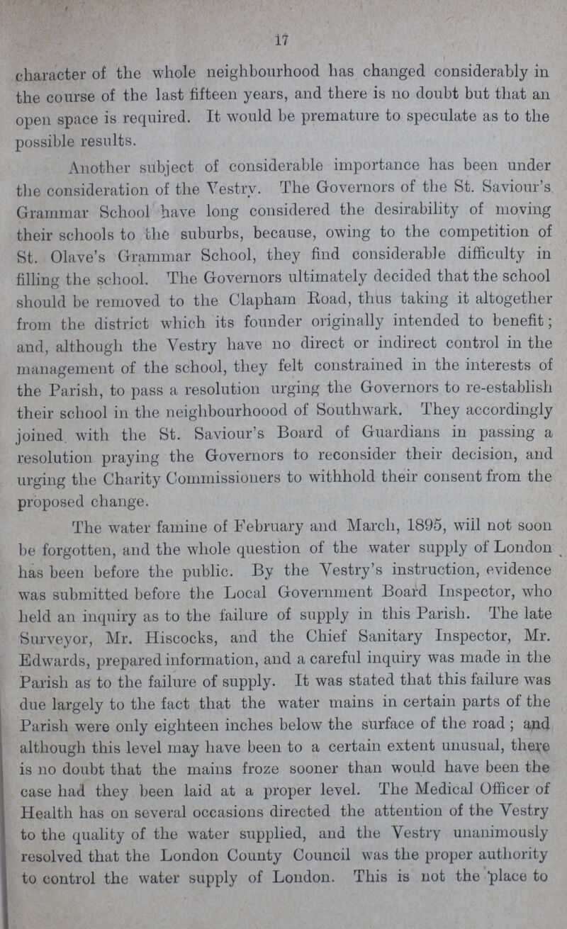 17 character of the whole neighbourhood has changed considerably in the course of the last fifteen years, and there is no doubt but that an open space is required. It would be premature to speculate as to the possible results. Another subject of considerable importance has been under the consideration of the Vestry. The Governors of the St. Saviour's Grammar School have long considered the desirability of moving their schools to the suburbs, because, owing to the competition of St. Olave's Grammar School, they find considerable difficulty in filling the school. The Governors ultimately decided that the school should be removed to the Clapham Road, thus taking it altogether from the district which its founder originally intended to benefit; and, although the Vestry have on direct or indirect control in the management of the school, they felt constrained in the interests of the Parish, to pass a resolution urging the Governors to re-establish their school in the neighbourhoood of Southwark. They accordingly joined with the St. Saviour's Board of Guardians in passing a resolution praying the Governors to reconsider their decision, and urging the Charity Commissioners to withhold their consent from the proposed change. The water famine of February and March, 1895, will not soon be forgotten, and the whole question of the water supply of London has been before the public. By the Vestry's instruction, evidence was submitted before the Local Government Board Inspector, who held an inquiry as to the failure of supply in this Parish. The late Surveyor, Mr. Hiscocks, and the Chief Sanitary Inspector, Mr. Edwards, prepared information, and a careful inquiry was made in the Parish as to the failure of supply. It was stated that this failure was due largely to the fact that the water mains in certain parts of the Parish were only eighteen inches below the surface of the road; and although this level may have been to a certain extent unusual, there is no doubt that the mains froze sooner than would have been the case had they been laid at a proper level. The Medical Officer of Health has on several occasions directed the attention of the Vestry to the quality of the water supplied, and the Vestry unanimously resolved that the London County Council was the proper authority to control the water supply of London. This is not the place to
