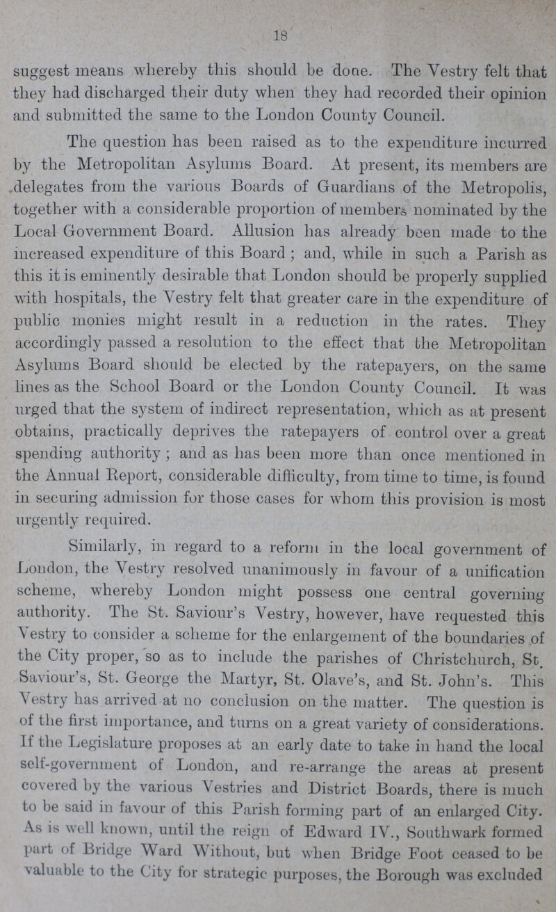 18 suggest means whereby this should be done. The Vestry felt that they had discharged their duty when they had recorded their opinion and submitted the same to the London County Council. The question has been raised as to the expenditure incurred by the Metropolitan Asylums Board. At present, its members are delegates from the various Boards of Guardians of the Metropolis, together with a considerable proportion of member, nominated by the Local Government Board. Allusion has already been made to the increased expenditure of this Board ; and, while in such a Parish as this it is eminently desirable that London should be properly supplied with hospitals, the Yestry felt that greater care in the expenditure of public monies might result in a reduction in the rates. They accordingly passed a resolution to the effect that the Metropolitan Asylums Board should be elected by the ratepayers, on the same lines as the School Board or the London County Council. It was urged that the system of indirect representation, which as at present obtains, practically deprives the ratepayers of control over a great spending authority ; and as has been more than once mentioned in the Annual Report, considerable difficulty, from time to time, is found in securing admission for those cases for whom this provision is most urgently required. Similarly, in regard to a reform in the local government of London, the Yestry resolved unanimously in favour of a unification scheme, whereby London might possess one central governing authority. The St. Saviour's Vestry, however, have requested this Yestry to consider a scheme for the enlargement of the boundaries of the City proper, so as to include the parishes of Christchurch, St. Saviour's, St. George the Martyr, St. Olave's, and St. John's. This Vestry has arrived at no conclusion on the matter. The question is of the first importance, and turns on a great variety of considerations. If the Legislature proposes at an early date to take in hand the local self-government of London, and re-arrange the areas at present covered by the various Vestries and District Boards, there is much to be said in favour of this Parish forming part of an enlarged City. As is well known, until the reign of Edward IV., Southwark formed part of Bridge Ward Without, but when Bridge Foot ceased to be valuable to the City for strategic purposes, the Borough was excluded