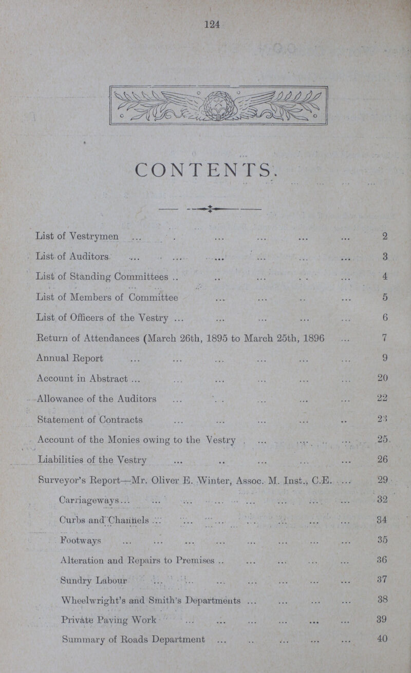 124 CONTENTS. List of Vestrymen 2 List of Auditors 3 List of Standing Committees 4 List of Members of Committee 5 List of Officers of the Vestry 6 Return of Attendances (March 26th, 1895 to March 25th, 1896 7 Annual Report 9 Account in Abstract 20 Allowance of the Auditors 22 Statement of Contracts 23 Account of the Monies owing to the Vestry 25. Liabilities of the Vestry 26 Surveyor's Report—Mr. Oliver E. Winter, Assoc. M. Inst., C.E. 29 Carriageways 32 Curbs and Channels 34 Footways 35 Alteration and Repairs to Premises 36 Sundry Labour 37 Wheelwright's and Smith's Departments 38 Private Paving Work 39 Summary of Roads Department 40