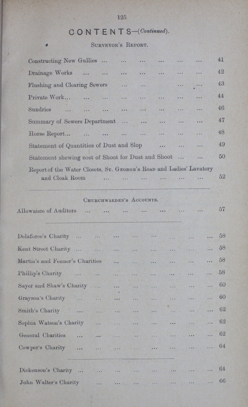 125 CONTENTS—(Continued). Surveyor's Report. Constructing New Gullies 41 Drainage Works 42 Flushing and Clearing Sewers 43 Private Work 44 Sundries 46 Summary of Sewers Department 47 Horse Report 48 Statement of Quantities of Dust and Slop 49 Statement shewing cost of Shoot for Dust and Shoot 50 Report of the Water Closets, St. George's Road and Ladies' Lavatory and Cloak Room 52 Churchwarden's Accounts. Allowance of Auditors 57 Delaforce's Charity 58 Kent Street Charity 58 Martin's and Fenner's Charities 58 Phillip's Charity 58 Sayer and Shaw's Charity 60 Grayson's Charity 60 Smith's Charity 62 Sophia Watson's Charity 62 General Charities 62 Cowper's Charity 64 Dickenson's Charity 64 John Walter's Charity 66