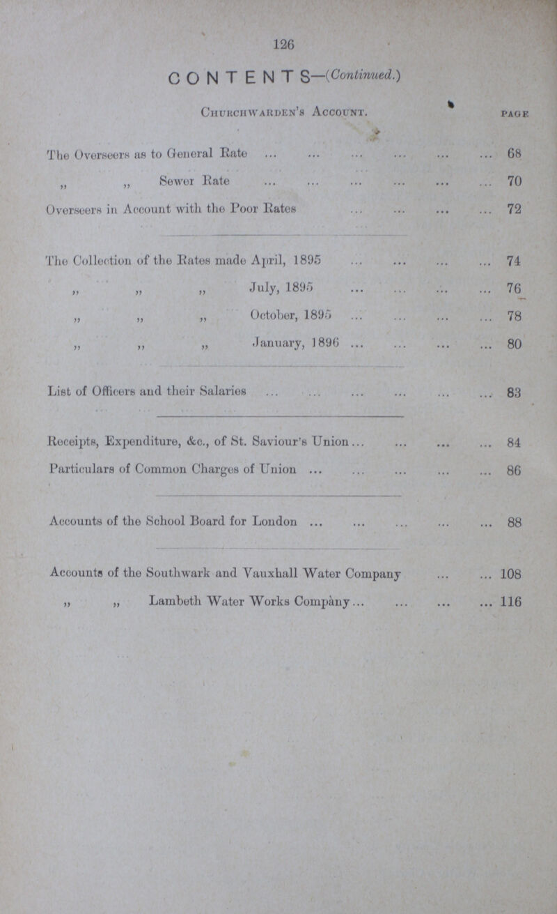 126 CONTENTS—(Continued.) Churchwarden's Account. page The Overseers as to General Rate 68 „ Sewer Rate 70 Overseers in Account with the Poor Rates 72 The Collection of the Rates made April, 1895 74 „ „ „ July, 1895 76 „ ,, „ October, 1895 78 „ ,, „ January, 1896 80 List of Officers and their Salaries 83 Receipts, Expenditure, &c., of St. Saviour's Union 84 Particulars of Common Charges of Union 86 Accounts of the School Board for London 88 Accounts of the Southwark and Vauxhall Water Company 108 „ „ Lambeth Water Works Company 116