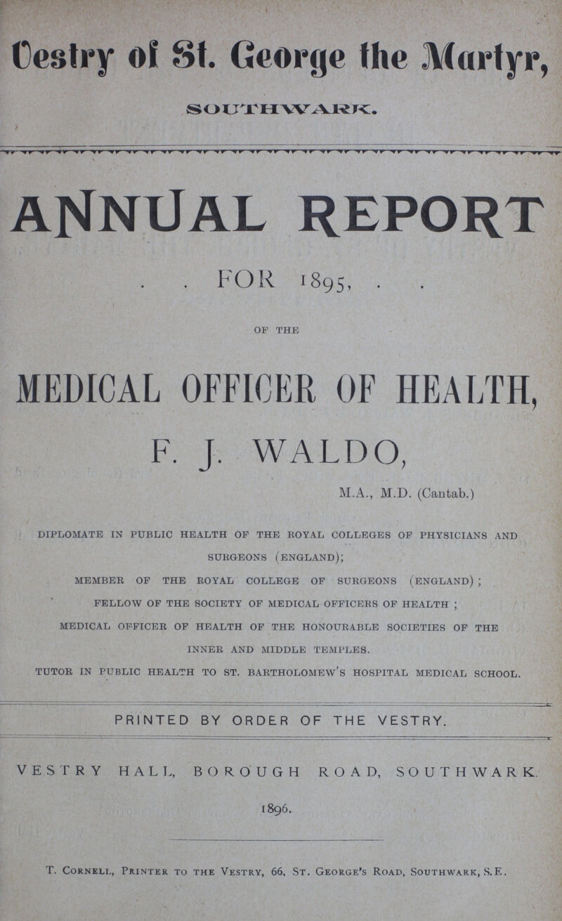 ANNUAL REPORT FOR 1895, OF THE MEDICAL OFFICER OF HEALTH, F. J. WALDO, M.A., M.D. (Cantab.) DIPLOMATE IN PUBLIC HEALTH OF THE ROYAL COLLEGES OF PHYSICIANS AND SURGEONS (ENGLAND); MEMBER OF THE ROYAL COLLEGE OF SURGEONS (ENGLAND); FELLOW OF THE SOCIETY OF MEDICAL OFFICERS OF HEALTH; MEDICAL OFFICER OF HEALTH OF THE HONOURABLE SOCIETIES OF THE INNER AND MIDDLE TEMPLES. TUTOR IN PUBLIC HEALTH TO ST. BARTHOLOMEW'S HOSPITAL MEDICAL SCHOOL. PRINTED BY ORDER OF THE VESTRY. VESTRY HALL, BOROUGH ROAD, SOUTHWARK. 1896. T. Cornell, Printer to the Vestry, 66, St. George's Road, Southwark, S.E.