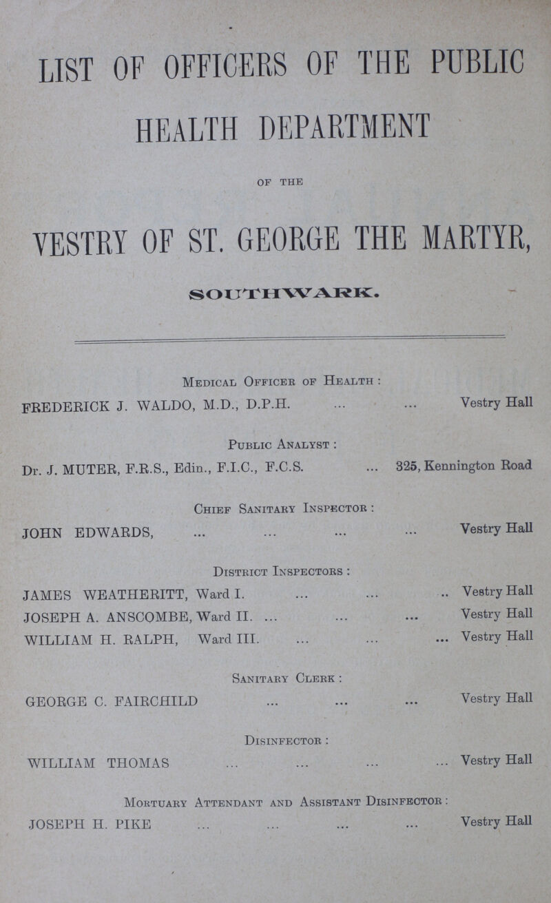 LIST OF OFFICERS OF THE PUBLIC HEALTH DEPARTMENT OF THE VESTRY OF ST. GEORGE THE MARTYR, SOUTHWARK. Medical Officer of Health: FREDERICK J. WALDO, M.D., D.P.H. Vestry Hall Public Analyst: Dr. J. MUTER, F.R.S., Edin., F.I.C., F.C.S. 325, Kennington Road Chief Sanitary Inspector: JOHN EDWARDS, Vestry Hall District Inspectors: JAMES WEATHERITT, Ward I. Vestry Hall JOSEPH A. ANSCOMBE, Ward II. Vestry Hall WILLIAM H. RALPH, Ward III. Vestry Hall Sanitary Clerk: GEORGE C. FAIRCHILD Vestry Hall Disinfector: WILLIAM THOMAS Vestry Hall Mortuary Attendant and Assistant Disinfector: JOSEPH H. PIKE Vestry Hall