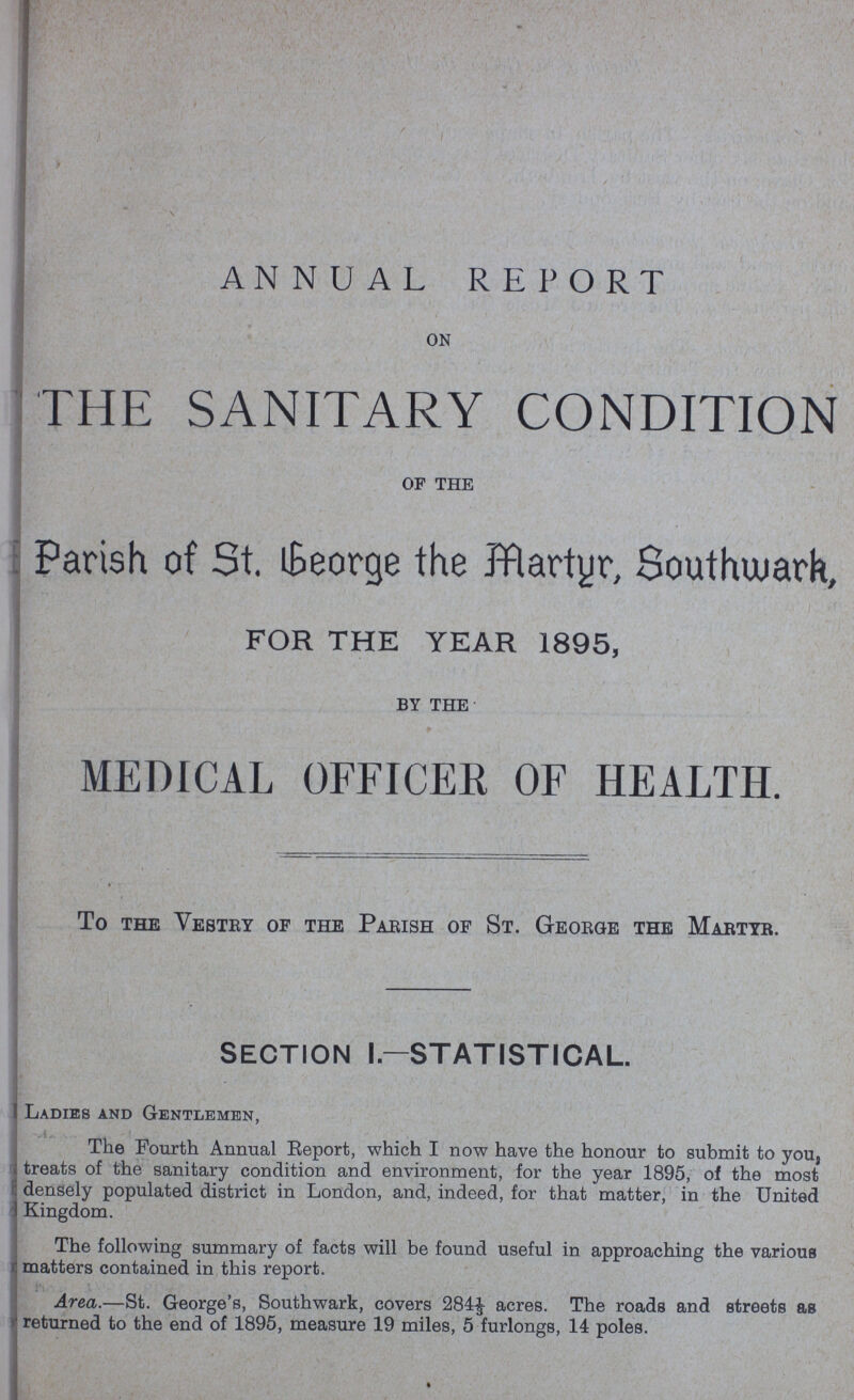 ANNUAL REPORT ON THE SANITARY CONDITION OF THE Parish of St. George the Martyr, Southwark, FOR THE YEAR 1895, BY THE MEDICAL OFFICER OF HEALTH. To the Vestry of the Parish of St. George the Martyr. section i.—statistical. Ladies and Gentlemen, The Fourth Annual Report, which I now have the honour to submit to you, treats of the sanitary condition and environment, for the year 1895, of the most densely populated district in London, and, indeed, for that matter, in the United Kingdom. The following summary of facts will be found useful in approaching the various matters contained in this report. Area.—St. George's, Southwark, covers 284⅓ acres. The roads and streets as returned to the end of 1895, measure 19 miles, 5 furlongs, 14 poles.