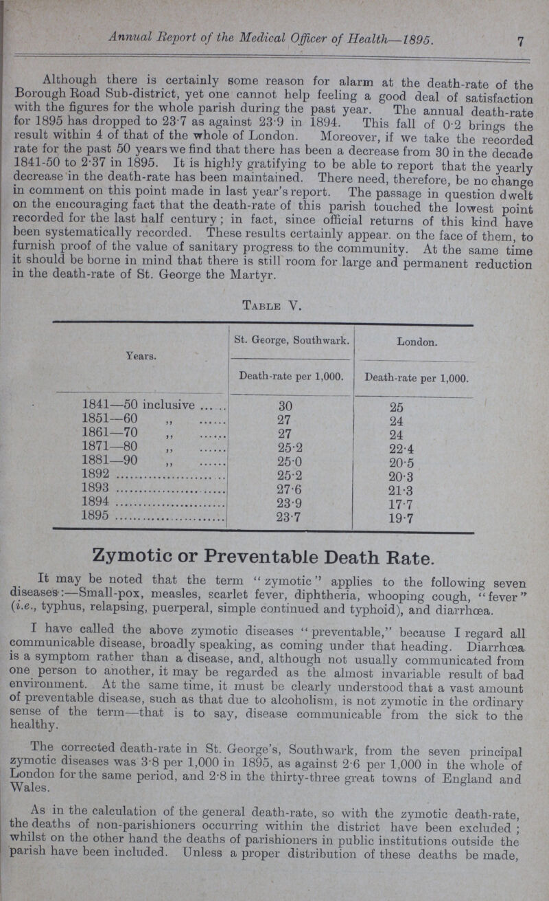 Annual Report of the Medical Officer of Health—1895. 7 Although there is certainly some reason for alarm at the death-rate of the Borough Road Sub-district, yet one cannot help feeling a good deal of satisfaction with the figures for the whole parish during the past year. The annual death-rate for 1895 has dropped to 23.7 as against 239 in 1894. This fall of 0.2 brings the result within 4 of that of the whole of London. Moreover, if we take the recorded rate for the past 50 years we find that there has been a decrease from 30 in the decade 1841-50 to 2.37 in 1895. It is highly gratifying to be able to report that the yearly decrease in the death-rate has been maintained. There need, therefore, be no change in comment on this point made in last year's report. The passage in question dwelt on the encouraging fact that the death-rate of this parish touched the lowest point recorded for the last half century ; in fact, since official returns of this kind have been systematically recorded. These results certainly appear. on the face of them, to furnish proof of the value of sanitary progress to the community. At the same time it should be borne in mind that there is still room for large and permanent reduction in the death-rate of St. George the Martyr. Table V. Years. St. George, Southwark. London. Death-rate per 1,000. Death-rate per 1,000. 1841—50 inclusive 30 25 1851—60 ,, 27 24 1861—70 ,, 27 24 1871—80 „ 25.2 22.4 1881—90 „ 25.0 20.5 1892 25.2 20.3 1893 27.6 21.3 1894 23.9 17.7 1895 23.7 19.7 Zymotic or Preventable Death Rate. It may be noted that the term zymotic'' applies to the following seven diseases-:—Small-pox, measles, scarlet fever, diphtheria, whooping cough, fever (i.e., typhus, relapsing, puerperal, simple continued and typhoid), and diarrhoea. I have called the above zymotic diseases  preventable, because I regard all communicable disease, broadly speaking, as coming under that heading. Diarrhoea is a symptom rather than a disease, and, although not usually communicated from one person to another, it may be regarded as the almost invariable result of bad environment. At the same time, it must be clearly understood that a vast amount of preventable disease, such as that due to alcoholism, is not zymotic in the ordinary sense of the term—that is to say, disease communicable from the sick to the healthy. The corrected death-rate in St. George's, Southwark, from the seven principal zymotic diseases was 3.8 per 1,000 in 1895, as against 2.6 per 1,000 in the whole of London for the same period, and 2.8 in the thirty-three great towns of England and Wales. As in the calculation of the general death-rate, so with the zymotic death-rate, the deaths of non-parishioners occurring within the district have been excluded ; whilst on the other hand the deaths of parishioners in public institutions outside the parish have been included. Unless a proper distribution of these deaths be made,