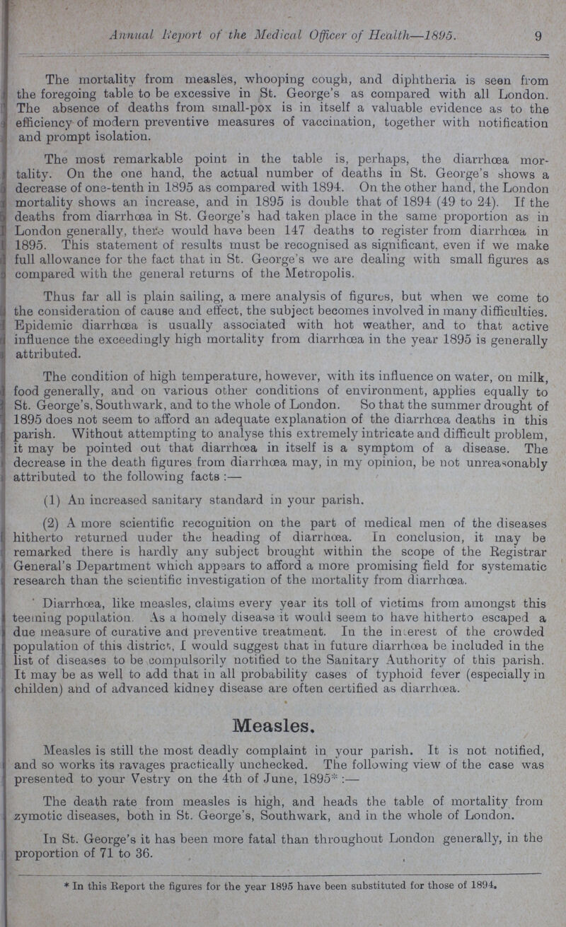 9 Annual Report of the Medical Officer of Health—1895. The mortality from measles, whooping cough, and diphtheria is seen from the foregoing table to be excessive in St. George's as compared with all London. The absence of deaths from small-pox is in itself a valuable evidence as to the efficiency of modern preventive measures of vaccination, together with notification and prompt isolation. The most remarkable point in the table is, perhaps, the diarrhoea mor tality. On the one hand, the actual number of deaths in St. George's shows a decrease of one-tenth in 1895 as compared with 1894. On the other hand, the London mortality shows an increase, and in 1895 is double that of 1894 (49 to 24). If the deaths from diarrhoea in St. George's had taken place in the same proportion as in London generally, there would have been 147 deaths to register from diarrhoea in 1895. This statement of results must be recognised as significant, even if we make full allowance for the fact that in St. George's we are dealing with small figures as compared with the general returns of the Metropolis. Thus far all is plain sailing, a mere analysis of figures, but when we come to the consideration of cause and effect, the subject becomes involved in many difficulties. Epidemic diarrhoea is usually associated with hot weather, and to that active influence the exceedingly high mortality from diarrhoea in the year 1895 is generally attributed. The condition of high temperature, however, with its influence on water, on milk, food generally, and on various other conditions of environment, applies equally to St. George's, Southwark, and to the whole of London. So that the summer drought of 1895 does not seem to afford an adequate explanation of the diarrhoea deaths in this parish. Without attempting to analyse this extremely intricate and difficult problem, it may be pointed out that diarrhoea in itself is a symptom of a disease. The decrease in the death figures from diarrhoea may, in my opinion, be not unreasonably attributed to the following facts:— (1) An increased sanitary standard in your parish. (2) A more scientific recognition on the part of medical men of the diseases hitherto returned under the heading of diarrhoea. In conclusion, it may be remarked there is hardly any subject brought within the scope of the Registrar General's Department which appears to afford a more promising field for systematic research than the scientific investigation of the mortality from diarrhoea. Diarrhoea, like measles, claims every year its toll of victims from amongst this teeming population. As a homely disease it would seem to have hitherto escaped a due measure of curative and. preventive treatment. In the interest of the crowded population of this district, I would suggest that in future diarrhoea be included in the list of diseases to be compulsorily notified to the Sanitary Authority of this parish. It may be as well to add that in all probability cases of typhoid fever (especially in childen) and of advanced kidney disease are often certified as diarrhoea. Measles, Measles is still the most deadly complaint in your parish. It is not notified, and so works its ravages practically unchecked. The following view of the case was presented to your Vestry on the 4th of June, 1895*:— The death rate from measles is high, and heads the table of mortality from zymotic diseases, both in St. George's, Southwark, and in the whole of London. In St. George's it has been more fatal than throughout London generally, in the proportion of 71 to 36. * In this Report the figures for the year 1895 have been substituted for those of 1894.