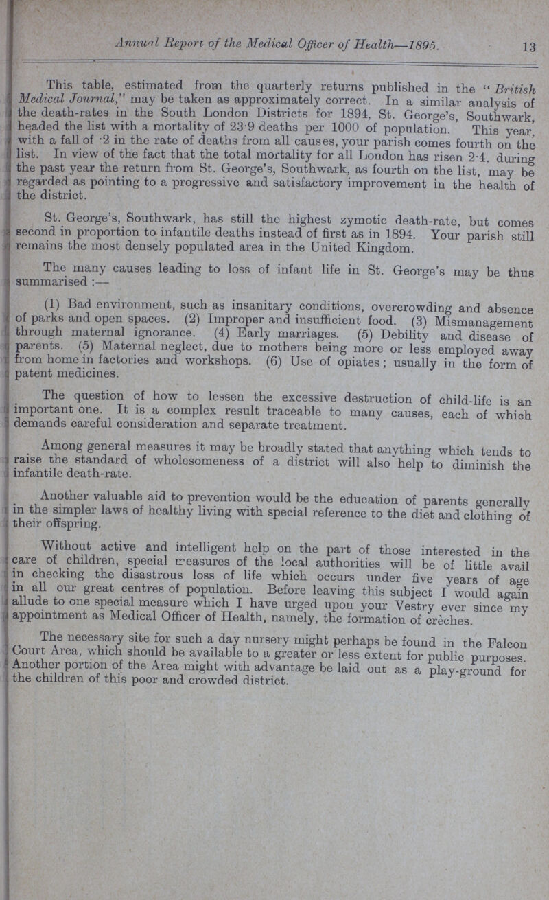 Annuo Report of the Medical Officer of Health—1895. 13 This table, estimated from the quarterly returns published in the British Medical Journal, may be taken as approximately correct. In a similar analysis of the death-rates in the South London Districts for 1894, St. George's, Southwark, headed the list with a mortality of 239 deaths per 1000 of population. This year, with a fall of .2 in the rate of deaths from all causes, your parish comes fourth on the list. In view of the fact that the total mortality for all London has risen 2.4, during the past year the return from St. George's, Southwark, as fourth on the list, may be regarded as pointing to a progressive and satisfactory improvement in the health of the district. St. George's, Southwark, has still the highest zymotic death-rate, but comes second in proportion to infantile deaths instead of first as in 1894. Your parish still remains the most densely populated area in the United Kingdom. The many causes leading to loss of infant life in St. George's may be thus summarised :— (1) Bad environment, such as insanitary conditions, overcrowding and absence of parks and open spaces. (2) Improper and insufficient food. (3) Mismanagement through maternal ignorance. (4) Early marriages. (5) Debility and disease of parents. (5) Maternal neglect, due to mothers being more or less employed away from home in factories and workshops. (6) Use of opiates; usually in the form of patent medicines. The question of how to lessen the excessive destruction of child-life is an important one. It is a complex result traceable to many causes, each of which demands careful consideration and separate treatment. Among general measures it may be broadly stated that anything which tends to raise the standard of wholesomeness of a district will also help to diminish the infantile death-rate. Another valuable aid to prevention would be the education of parents generally in the simpler laws of healthy living with special reference to the diet and clothing of their offspring. Without active and intelligent help on the part of those interested in the care of children, special treasures of the local authorities will be of little avail in checking the disastrous loss of life which occurs under five years of age in all our great centres of population. Before leaving this subject I would again allude to one special measure which I have urged upon your Vestry ever since my appointment as Medical Officer of Health, namely, the formation of creches. The necessary site for such a day nursery might perhaps be found in the Falcon Court Area, which should be available to a greater or less extent for public purposes. Another portion of the Area might with advantage be laid out as a play-ground for the children of this poor and crowded district.