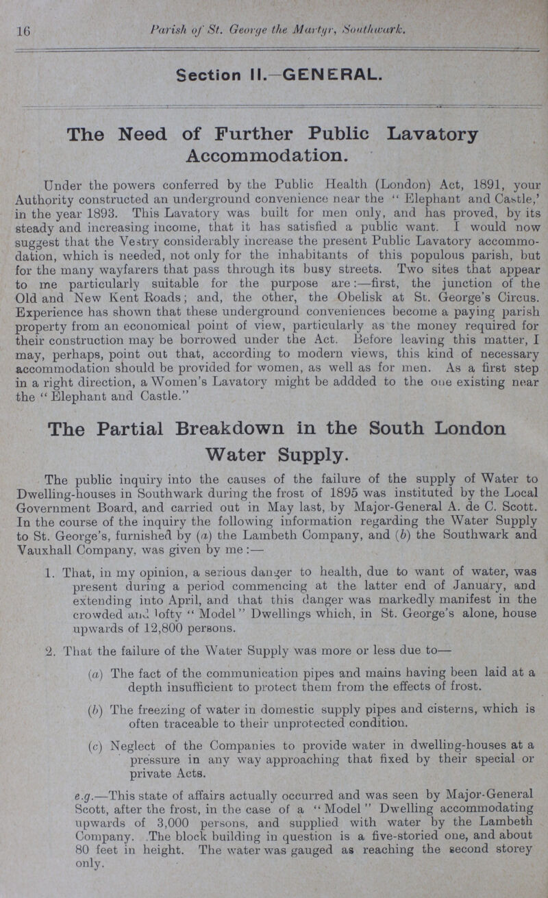 16 Parish of St. George the Martyr, Southwark. Section II.—GENERAL. The Need of Further Public Lavatory Accommodation. Under the powers conferred by the Public Health (London) Act, 1891, your Authority constructed an underground convenience near the Elephant and Castle,' in the year 1893. This Lavatory was built for men only, and has proved, by its steady and increasing income, that it has satisfied a public want. I would now suggest that the Vestry considerably increase the present Public Lavatory accommo dation, which is needed, not only for the inhabitants of this populous parish, but for the many wayfarers that pass through its busy streets. Two sites that appear to me particularly suitable for the purpose are:—first, the junction of the Old and New Kent Roads; and, the other, the Obelisk at St. George's Circus. Experience has shown that these underground conveniences become a paying parish property from an economical point of view, particularly as the money required for their construction may be borrowed under the Act. Before leaving this matter, I may, perhaps, point out that, according to modern views, this kind of necessary accommodation should be provided for women, as well as for men. As a first step in a right direction, a Women's Lavatory might be addded to the one existing near the Elephant and Castle. The Partial Breakdown in the South London Water Supply. The public inquiry into the causes of the failure of the supply of Water to Dwelling-houses in Southwark during the frost of 1895 was instituted by the Local Government Board, and carried out in May last, by Major-General A. de C. Scott. In the course of the inquiry the following information regarding the Water Supply to St. George's, furnished by (a) the Lambeth Company, and (b) the Southwark and Vauxhall Company, was given by me :— 1. That, in my opinion, a serious danger to health, due to want of water, was present during a period commencing at the latter end of January, and extending into April, and that this danger was markedly manifest in the crowded and lofty Model Dwellings which, in St. George's alone, house upwards of 12,800 persons. 2. That the failure of the Water Supply was more or less due to— (a) The fact of the communication pipes and mains having been laid at a depth insufficient to protect them from the effects of frost. (b) The freezing of water in domestic supply pipes and cisterns, which is often traceable to their unprotected condition. (c) Neglect of the Companies to provide water in dwelling-houses at a pressure in any way approaching that fixed by their special or private Acts. e.g.—This state of affairs actually occurred and was seen by Major-General Scott, after the frost, in the case of a Model Dwelling accommodating upwards of 3,000 persons, and supplied with water by the Lambeth Company. The block building in question is a five-storied one, and about 80 feet in height. The water was gauged as reaching the second storey only.