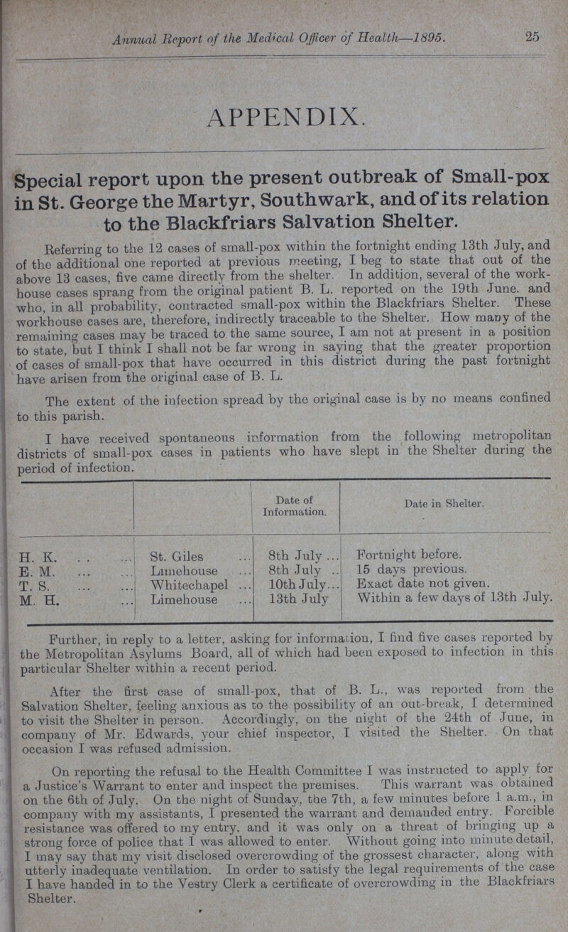 25 Annual Report of the Medical Officer of Health—1895. APPENDIX. Special report upon the present outbreak of Small-pox in St. George the Martyr, Southwark, and of its relation to the Blackfriars Salvation Shelter. Referring to the 12 cases of small-pox within the fortnight ending 13th July, and of the additional one reported at previous meeting, I beg to state that out of the above 13 cases, five came directly from the shelter. In addition, several of the work house cases sprang from the original patient B. L. reported on the 19th June. and who, in all probability, contracted small-pox within the Blackfriars Shelter. These workhouse cases are, therefore, indirectly traceable to the Shelter. How many of the remaining cases may be traced to the same source, I am not at present in a position to state, but I think I shall not be far wrong in saying that the greater proportion of cases of small-pox that have occurred in this district during the past fortnight have arisen from the original case of B. L. The extent of the iufection spread by the original case is by no means confined to this parish. I have received spontaneous information from the following metropolitan districts of small-pox cases in patients who have slept in the Shelter during the period of infection. Date of Information. Date in Shelter. H. K. St. Giles 8th July Fortnight before. E. M. Limehouse 8th July 15 days previous. T. S. Whitechapel 10th July Exact date not given. M. H. Limehouse 13th July Within a few days of 13th July. Further, in reply to a letter, asking for information, I find five cases reported by the Metropolitan Asylums Board, all of which had been exposed to infection in this particular Shelter within a recent period. After the first case of small-pox, that of B. L., was reported from the Salvation Shelter, feeling anxious as to the possibility of an out-break, I determined to visit the Shelter in person. Accordingly, on the night of the 24th of June, in company of Mr. Edwards, your chief inspector, I visited the Shelter. On that occasion I was refused admission. On reporting the refusal to the Health Committee I was instructed to apply for a Justice's Warrant to enter and inspect the premises. This warrant was obtained on the 6th of July. On the night of Sunday, the 7th, a few minutes before 1 a.m., in company with my assistants, I presented the warrant and demanded entry. Forcible resistance was offered to my entry, and it was only on a threat of bringing up a strong force of police that I was allowed to enter. Without going into minute detail, I may say that my visit disclosed overcrowding of the grossest character, along with utterly inadequate ventilation. In order to satisfy the legal requirements of the case I have handed in to the Vestry Clerk a certificate of overcrowding in the Blackfriars Shelter.
