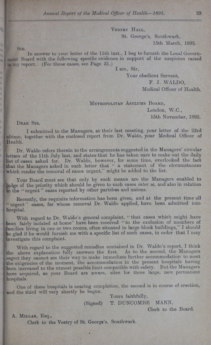29 Annual Report of the Medical Officer of Health—1895. Vestry Hall, St. George's, Southwark, 15th March, 1895. Sir. In answer to your letter of the 11th inst., I beg to furnish the Local Govern ment Board with the following specific evidence in support of the suspicion raised in my report. (For these cases, 9ee Page 31.) I am, Sir, Your obedient Servant, F. J. WALDO, Medical Officer of Health. Metropolitan Asylums Board, London, W.C., 15th November, 1895. Dear Sir, I submitted to the Managers, at their last meeting, your letter of the 23rd ultimo, together with the enclosed report from Dr. Waldo, your Medical Officer of Health. Dr. Waldo refers therein to the arrangements suggested in the Managers' circular letters of the 11th July last, and states that he has taken care to make out the daily list of cases asked for. Dr. Waldo, however, for some time, overlooked the fact that the Managers asked in such letter that  a statement of the circumstances which render the removal of cases urgent, might be added to the list. Your Board must see that only by such means are the Managers enabled to judge of the priority which should be given to such cases inter se, and also in relation to the  urgent  cases reported by other parishes and unions. Recently, the requisite information has been given, and at the present time all urgent cases, for whose removal Dr. Waldo applied, have been admitted into hospital. With regard to Dr. Waldo's general complaint,  that cases which might have been fairly isolated at home have been received to the exclusion of members of families living in one or two rooms, often situated in large block buildings, I should be glad if he would furnish me with a specific list of such cases, in order that I may investigate this complaint. With regard to the suggested remedies contained in Dr. Waldo's report, I think the above explanation fully answers the first. As to the second, the Managers regret they cannot see their way to make immediate further accommodation to meet the exigencies of the moment, the accommodation in the present hospitals having been increased to the utmost possible limit compatible with safety. But the Managers have acquired, as your Board are aware, sites for three large, new permanent hospitals. One of these hospitals is nearing completion, the second is in course of erection, and the third will very shortly be begun. Yours faithfully, (Signed) T. DUNCOMBE MANN, Clerk to the Board. A. Millar, Esq., Clerk to the Vestry of St. George's, Southwark.
