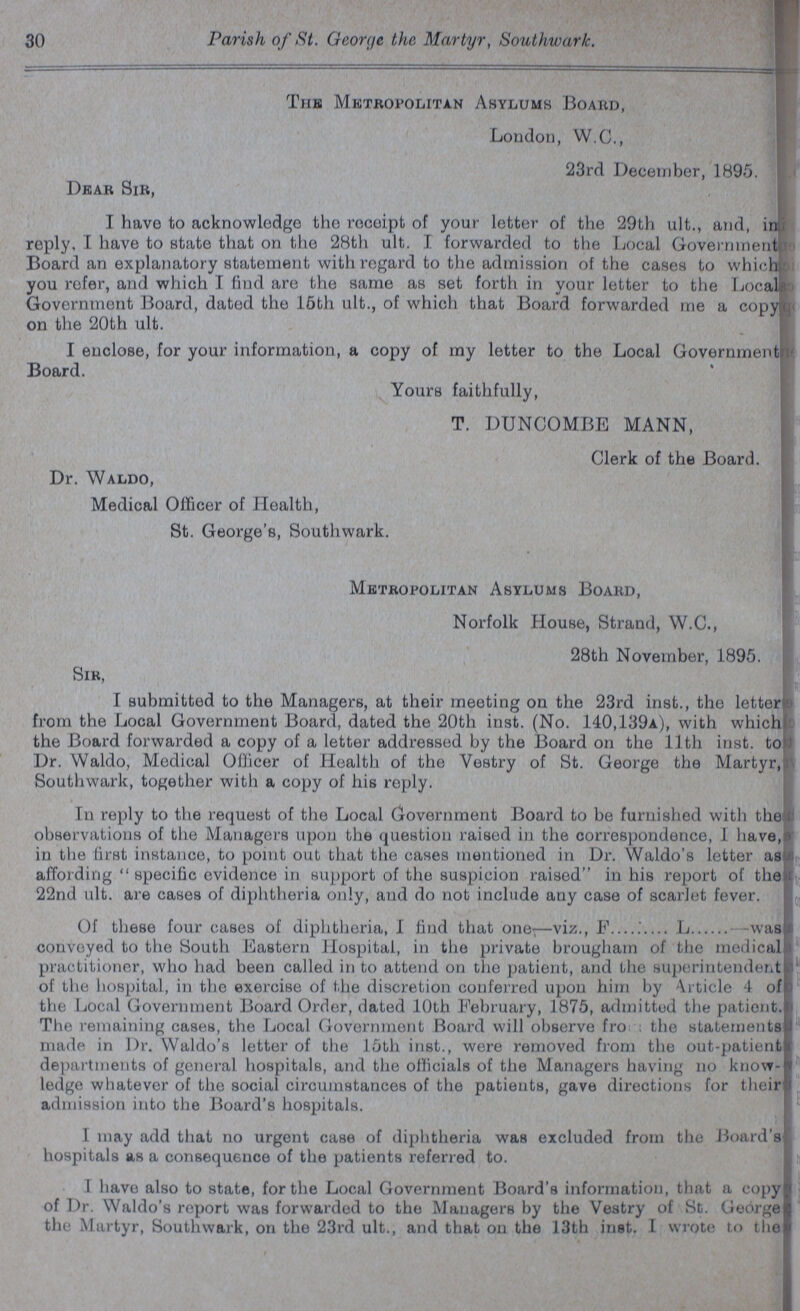 30 Parish of St. George the Martyr, Southwark. Dear Sir, The Metropolitan ASylums Board, London, W.C., 23rd December, 1895. I have to acknowledge the receipt of your letter of the 29th ult., and, in reply, I have to state that on the 28th ult. I forwarded to the Local Government Board an explanatory statement with regard to the admission of the cases to which you refer, and which I find are the same as set forth in your letter to the Local Government Board, dated the 15th ult., of which that Board forwarded me a copy on the 20th ult. I enclose, for your information, a copy of my letter to the Local Government Board. Yours faithfully, T. BUNCOMBE MANN, Clerk of the Board. Dr. Waldo, Medical Officer of Health, St. George's, Southwark. Metropolitan Asylums Board, Norfolk House, Strand, W.C., 28th November, 1895. Sir, I submitted to the Managers, at their meeting on the 23rd inst., the letter from the Local Government Board, dated the 20th inst. (No. 140,139a), with which the Board forwarded a copy of a letter addressed by the Board on the 11th inst. to Dr. Waldo, Medical Officer of Health of the Vestry of St. George the Martyr, Southwark, together with a copy of his reply. In reply to the request of the Local Government Board to be furnished with the observations of the Managers upon the question raised in the correspondence, 1 have, in the first instance, to point out that the cases mentioned in Dr. Waldo's letter as affording specific evidence in support of the suspicion raised in his report of the 22nd ult. are cases of diphtheria only, and do not include any case of scarlet fever. Of these four cases of diphtheria, 1 find that one—viz., F......... L was conveyed to the South Eastern Hospital, in the private brougham of the medical practitioner, who had been called in to attend on the patient, and the superintendent of the hospital, in the exercise of the discretion conferred upon him by Article 4 of the Local Government Board Order, dated 10th February, 1875, admitted the patient. The remaining cases, the Local Government Board will observe from: the statements made in Dr. Waldo's letter of the 15th inst., were removed from the out-patient departments of general hospitals, and the officials of the Managers having no know ledge whatever of the social circumstances of the patients, gave directions for their admission into the Board's hospitals. I may add that no urgent case of diphtheria was excluded from the Board's hospitals as a consequence of the patients referred to. I have also to state, for the Local Government Board's information, that a copy of Dr. Waldo's report was forwarded to the Managers by the Vestry of St. George the Martyr, Southwark, on the 23rd ult., and that on the 13th inst. I wrote to the