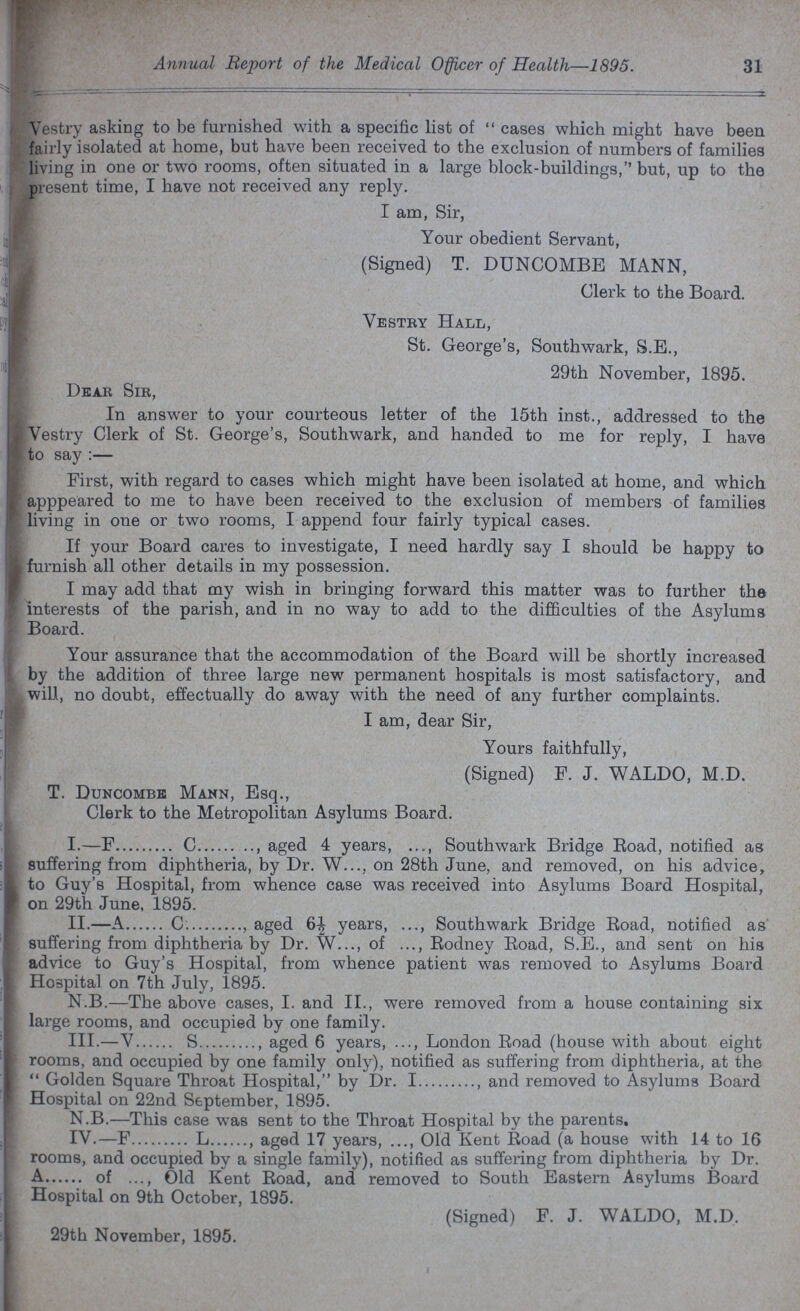 Annual Report of the Medical Officer of Health—1895. 31 Vestry asking to be furnished with a specific list of cases which might have been fairly isolated at home, but have been received to the exclusion of numbers of families living in one or two rooms, often situated in a large block-buildings, but, up to the present time, I have not received any reply. I am, Sir, Your obedient Servant, (Signed) T. DUNCOMBE MANN, Clerk to the Board. Vestry Hall, St. George's, Southwark, S.E., 29th November, 1895. Dear Sir, In answer to your courteous letter of the 15th inst., addressed to the Vestry Clerk of St. George's, Southwark, and handed to me for reply, I have to say :— First, with regard to cases which might have been isolated at home, and which apppeared to me to have been received to the exclusion of members of families living in one or two rooms, I append four fairly typical cases. If your Board cares to investigate, I need hardly say I should be happy to furnish all other details in my possession. I may add that my wish in bringing forward this matter was to further the interests of the parish, and in no way to add to the difficulties of the Asylums Board. Your assurance that the accommodation of the Board will be shortly increased by the addition of three large new permanent hospitals is most satisfactory, and will, no doubt, effectually do away with the need of any further complaints. I am, dear Sir, Yours faithfully, (Signed) F. J. WALDO, M.D. T. Duncombe Mann, Esq., Clerk to the Metropolitan Asylums Board. I.— F C , aged 4 years, ..., Southwark Bridge Road, notified as suffering from diphtheria, by Dr. W..., on 28th June, and removed, on his advice, to Guy's Hospital, from whence case was received into Asylums Board Hospital, on 29th June, 1895. II.— A C. , aged 6½ years, ..., Southwark Bridge Road, notified as suffering from diphtheria by Dr. W..., of ..., Rodney Road, S.E., and sent on his advice to Guy's Hospital, from whence patient was removed to Asylums Board Hospital on 7th July, 1895. N.B.—The above cases, I. and II., were removed from a house containing six large rooms, and occupied by one family. III.— V S , aged 6 years, ..., London Road (house with about eight rooms, and occupied by one family only), notified as suffering from diphtheria, at the  Golden Square Throat Hospital, by Dr. I , and removed to Asylums Board Hospital on 22nd September, 1895. N.B.—This case was sent to the Throat Hospital by the parents. IV.— F L , aged 17 years, ..., Old Kent Road (a house with 14 to 16 rooms, and occupied by a single family), notified as suffering from diphtheria by Dr. A of ..., Old Kent Road, and removed to South Eastern Asylums Board Hospital on 9th October, 1895. (Signed) F. J. WALDO, M.D. 29th November, 1895.