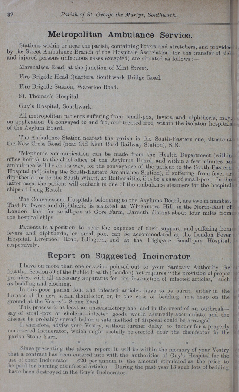 32 Parish of St. George the Martyr, Southwark. Metropolitan Ambulance Service. Stations within or near the parish, containing litters and stretchers, and provided by the Street Ambulance Branch of the Hospitals Association, for the transfer of sick and injured persons (infectious cases excepted) are situated as follows :— Marshalsea Road, at the junction of Mint Street. Fire Brigade Head Quarters, Southwark Bridge Road. Fire Brigade Station, Waterloo Road. St. Thomas's Hospital. Guy's Hospital, Southwark. All metropolitan patients suffering from small-pox, fevers, and diphtheria, may, on application, be conveyed to and fro, and treated free, within the isolaton hospitals of the Asylum Board. The Ambulance Station nearest the parish is the South-Eastern one, situate at the New Cross Road (near Old Kent Road Railway Station), S.E. Telephonic communication can be made from the Health Department (within office hours), to the chief office of the Asylums Board, and within a few minutes an ambulance will be on its way, for the conveyance of the patient to the South-Eastern Hospital (adjoining the South-Eastern Ambulance Station), if sufferiug from fever or diphtheria; or to the South Wharf, at Rotherhithe, if it be a case of small-pox. In the latter case, the patient will embark in one of the ambulance steamers for the hospital ships at Long Reach. The Convalescent Hospitals, belonging to the Asylums Board, are two in number. That for fevers and diphtheria is situated at Winchmore Hill, in the North-East of London; that for small-pox at Gore Farm, Darenth, distant about four miles from the hospital ships. Patients in a position to bear the expense of their support, and suffering from fevers and diphtheria, or small-pox, can be accommodated at the London Fever Hospital, Liverpool Road, Islington, and at the Highgate Small pox Hospital, respectively. Report on Suggested Incinerator. I have on more than one occasion pointed out to your Sanitary Authority the fact that Section 59 of the Public Health (London) Act requires the provision of proper premises, with all necessary apparatus for the destruction of infected articles, such as bedding and clothing. In this poor parish foul and infected articles have to be burnt, either in the furnace of the new steam disinfector, or, in the case of bedding, in a heap on the ground at the Vestry's Stone Yard This process is at least an unsatisfactory one, and in the event of an outbreak— say of small-pox or cholera—infected goods would assuredly accumulate, and the disease be probably spread before a safe method of disposal could be arranged. I, therefore, advise your Vestry, without further delay, to tender for a properly contracted Incinerator, which might usefully be erected near the disinfector in the parish Stone Yard. ****** Since presenting the above report, it will be within the memory of your Vestry that a contract has been entered into with the authorities of Guy's Hospital for the use of their Incinerator. £20 per annum is the amount stipulated as the price to be paid for burning disinfected articles. During the past year 13 such lots of bedding have been destroyed in the Guy's Incinerator.