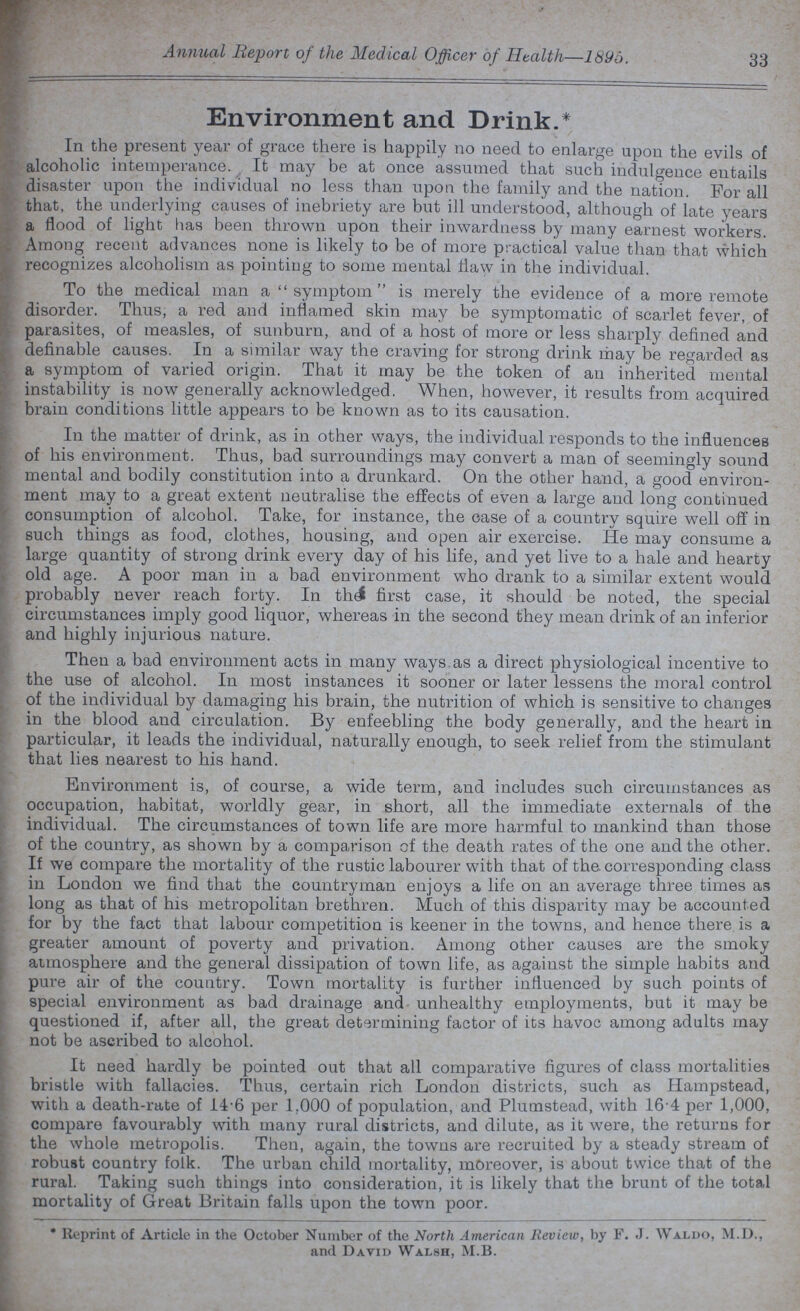 Annual Report of the Medical Officer of Health—1895. 33 Environment and Drink.* In the present year of grace there is happily no need to enlarge upon the evils of alcoholic intemperance. It may be at once assumed that such indulgence entails disaster upon the individual no less than upon the family and the nation. For all that, the underlying causes of inebriety are but ill understood, although of late years a flood of light has been thrown upon their inwardness by many earnest workers. Among recent advances none is likely to be of more practical value than that which recognizes alcoholism as pointing to some mental flaw in the individual. To the medical man a symptom is merely the evidence of a more remote disorder. Thus, a red and inflamed skin may be symptomatic of scarlet fever, of parasites, of measles, of sunburn, and of a host of more or less sharply defined and definable causes. In a similar way the craving for strong drink may be regarded as a symptom of varied origin. That it may be the token of an inherited mental instability is now generally acknowledged. When, however, it results from acquired brain conditions little appears to be known as to its causation. In the matter of drink, as in other ways, the individual responds to the influences of his environment. Thus, bad surroundings may convert a man of seemingly sound mental and bodily constitution into a drunkard. On the other hand, a good environ ment may to a great extent neutralise the effects of even a large and long continued consumption of alcohol. Take, for instance, the case of a country squire well off in such things as food, clothes, housing, and open air exercise. He may consume a large quantity of strong drink every day of his life, and yet live to a hale and hearty old age. A poor man in a bad environment who drank to a similar extent would probably never reach forty. In the first case, it should be noted, the special circumstances imply good liquor, whereas in the second they mean drink of an inferior and highly injurious nature. Then a bad environment acts in many ways as a direct physiological incentive to the use of alcohol. In most instances it sooner or later lessens the moral control of the individual by damaging his brain, the nutrition of which is sensitive to changes in the blood and circulation. By enfeebling the body generally, and the heart in particular, it leads the individual, naturally enough, to seek relief from the stimulant that lies nearest to his hand. Environment is, of course, a wide term, and includes such circumstances as occupation, habitat, worldly gear, in short, all the immediate externals of the individual. The circumstances of town life are more harmful to mankind than those of the country, as shown by a comparison of the death rates of the one and the other. If we compare the mortality of the rustic labourer with that of the. corresponding class in London we find that the countryman enjoys a life on an average three times as long as that of his metropolitan brethren. Much of this disparity may be accounted for by the fact that labour competition is keener in the towns, and hence there is a greater amount of poverty and privation. Among other causes are the smoky atmosphere and the general dissipation of town life, as against the simple habits and pure air of the country. Town mortality is further influenced by such points of special environment as bad drainage and unhealthy employments, but it may be questioned if, after all, the great determining factor of its havoc among adults may not be ascribed to alcohol. It need hardly be pointed out that all comparative figures of class mortalities bristle with fallacies. Thus, certain rich London districts, such as Hampstead, with a death-rate of 14.6 per 1.000 of population, and Plumstead, with 164 per 1,000, compare favourably with many rural districts, and dilute, as it were, the returns for the whole metropolis. Then, again, the towns are recruited by a steady stream of robust country folk. The urban child mortality, moreover, is about twice that of the rural. Taking such things into consideration, it is likely that the brunt of the total mortality of Great Britain falls upon the town poor. * Reprint of Article in the October Number of the North American Review, by F. J. Waldo, M.D., and David Walsh, M.B.